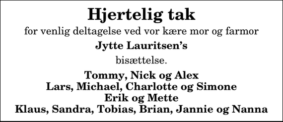 <p>Hjertelig tak<br />for venlig deltagelse ved vor kære mor og farmor<br />Jytte Lauritsens<br />bisættelse.<br />Tommy, Nick og Alex Lars, Michael, Charlotte og Simone Erik og Mette Klaus, Sandra, Tobias, Brian, Jannie og Nanna</p>