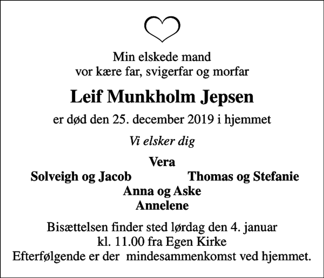 <p>Min elskede mand vor kære far, svigerfar og morfar<br />Leif Munkholm Jepsen<br />er død den 25. december 2019 i hjemmet<br />Vi elsker dig<br />Vera<br />Solveigh og Jacob<br />Thomas og Stefanie<br />Bisættelsen finder sted lørdag den 4. januar kl. 11.00 fra Egen Kirke Efterfølgende er der mindesammenkomst ved hjemmet.</p>