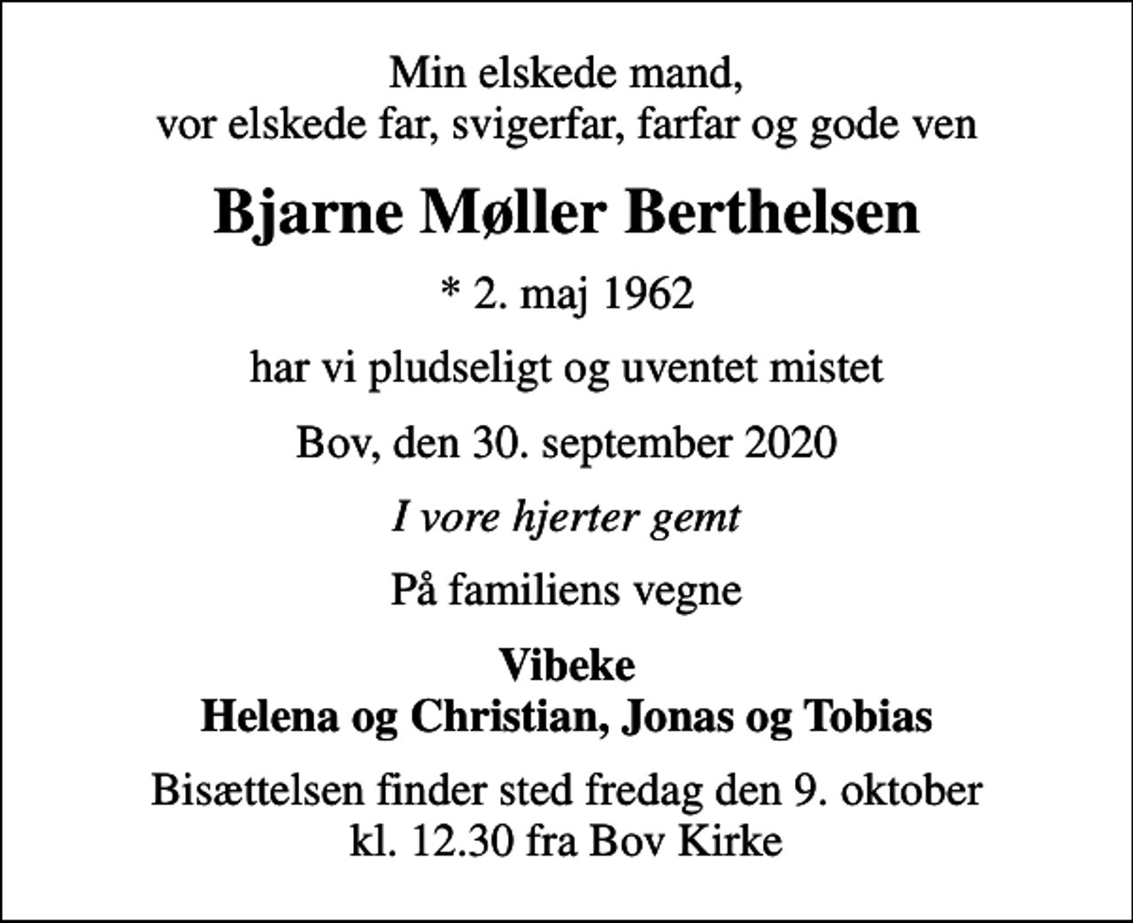 <p>Min elskede mand, vor elskede far, svigerfar, farfar og gode ven<br />Bjarne Møller Berthelsen<br />* 2. maj 1962<br />har vi pludseligt og uventet mistet<br />Bov, den 30. september 2020<br />I vore hjerter gemt<br />På familiens vegne<br />Vibeke Helena og Christian, Jonas og Tobias<br />Bisættelsen finder sted fredag den 9. oktober kl. 12.30 fra Bov Kirke</p>
