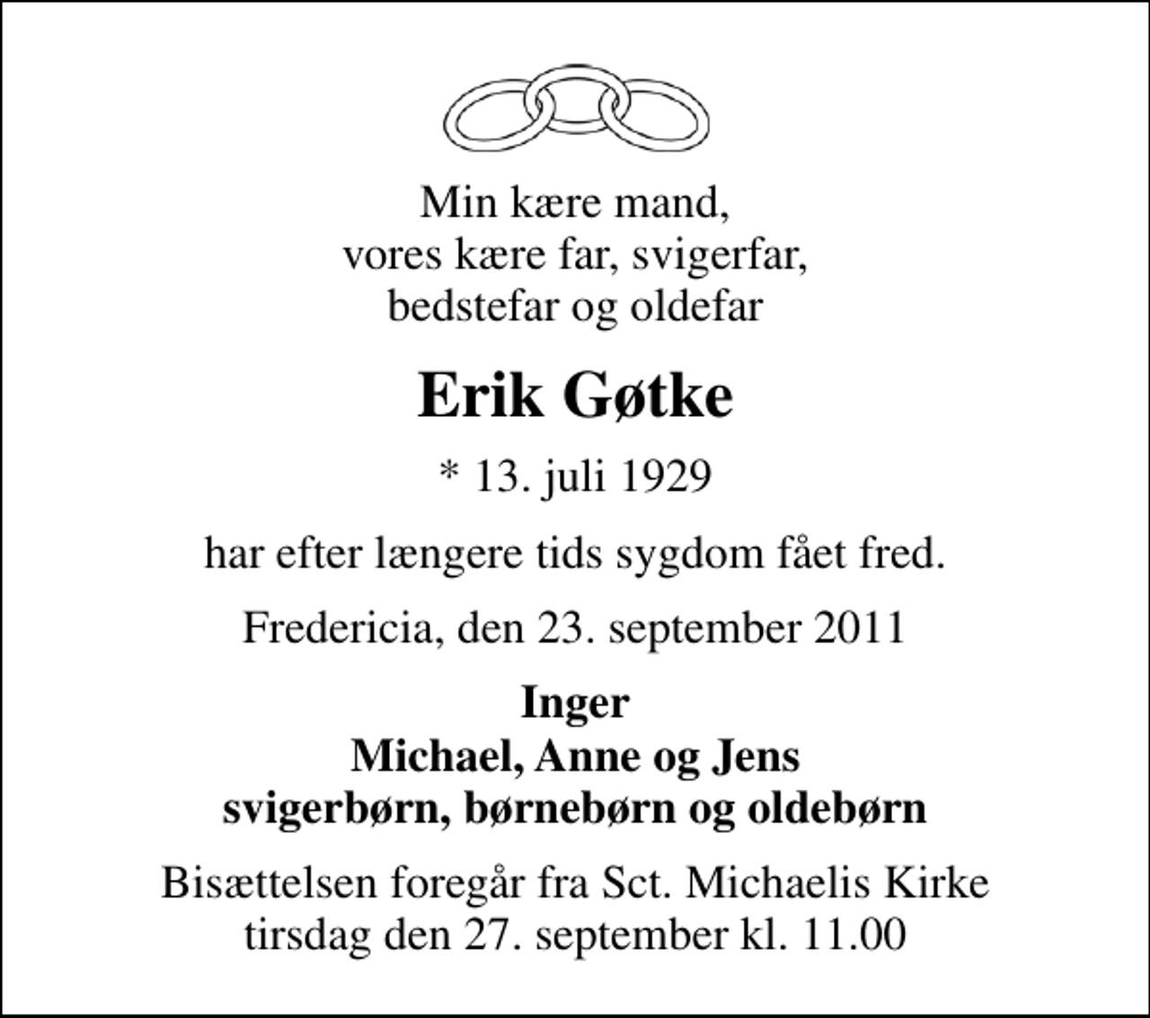 <p>Min kære mand, vores kære far, svigerfar, bedstefar og oldefar<br />Erik Gøtke<br />* 13. juli 1929<br />har efter længere tids sygdom fået fred.<br />Fredericia, den 23. september 2011<br />Inger Michael, Anne og Jens svigerbørn, børnebørn og oldebørn<br />Bisættelsen foregår fra Sankt Michaelis Kirke tirsdag den 27. september kl. 11.00</p>