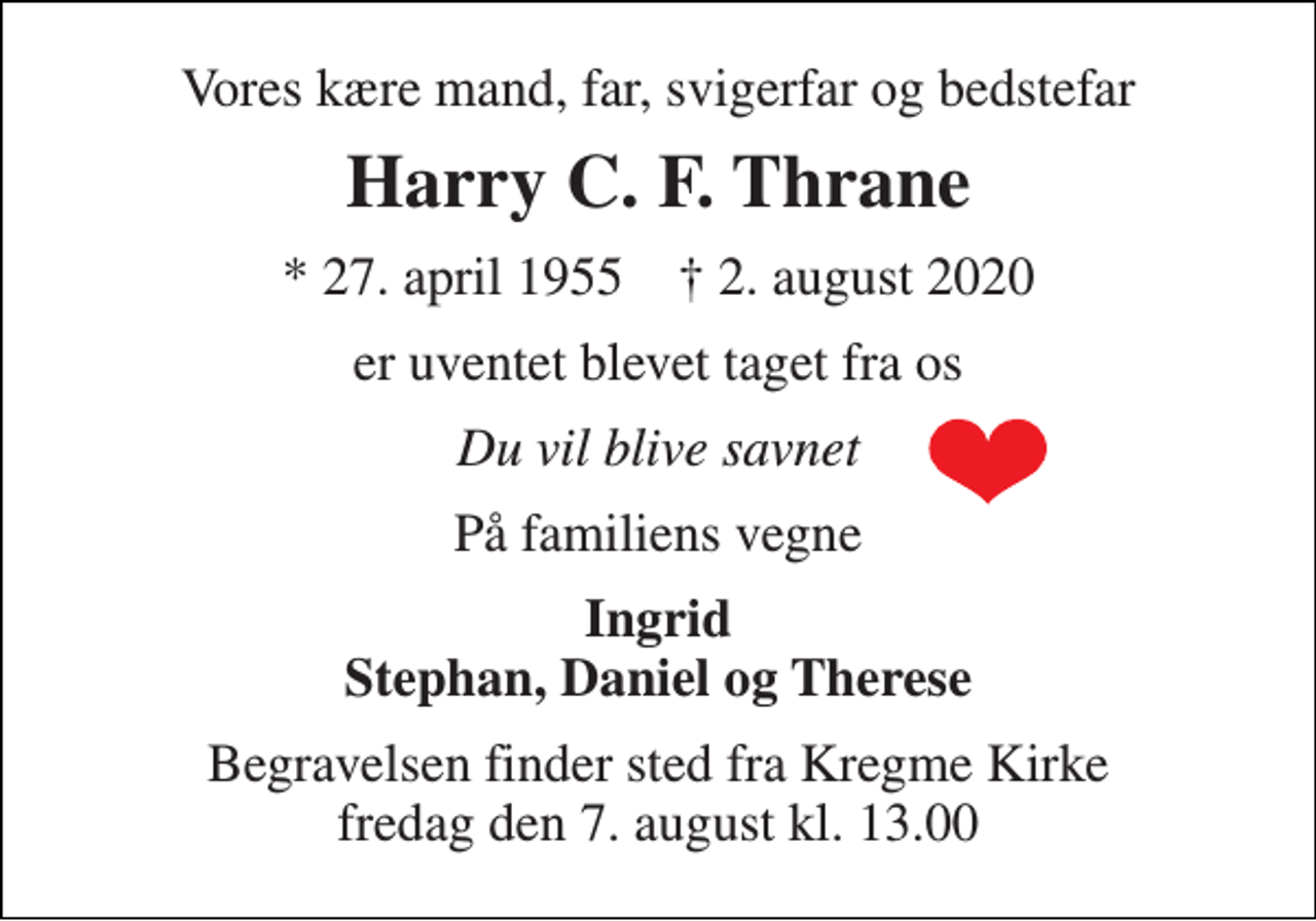 <p>Vores kære mand, far, svigerfar og bedstefar<br />Harry C. F. Thrane<br />*​ 27. april 1955​ ✝​ 2. august 2020<br />er uventet blevet taget fra os<br />Du vil blive savnet<br />På familiens vegne<br />Ingrid Stephan, Daniel og Therese<br />Begravelsen​ finder sted fra Kregme Kirke​ fredag den 7. august​ kl. 13.00</p>