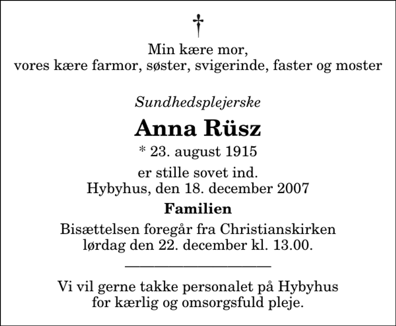 <p>Min kære mor, vores kære farmor, søster, svigerinde, faster og moster<br />Sundhedsplejerske<br />Anna Rüsz<br />* 23. august 1915<br />er stille sovet ind. Hybyhus, den 18. december 2007<br />Familien<br />Bisættelsen foregår fra Christianskirken lørdag den 22. december kl. 13.00<br />Vi vil gerne takke personalet på Hybyhus for kærlig og omsorgsfuld pleje.</p>