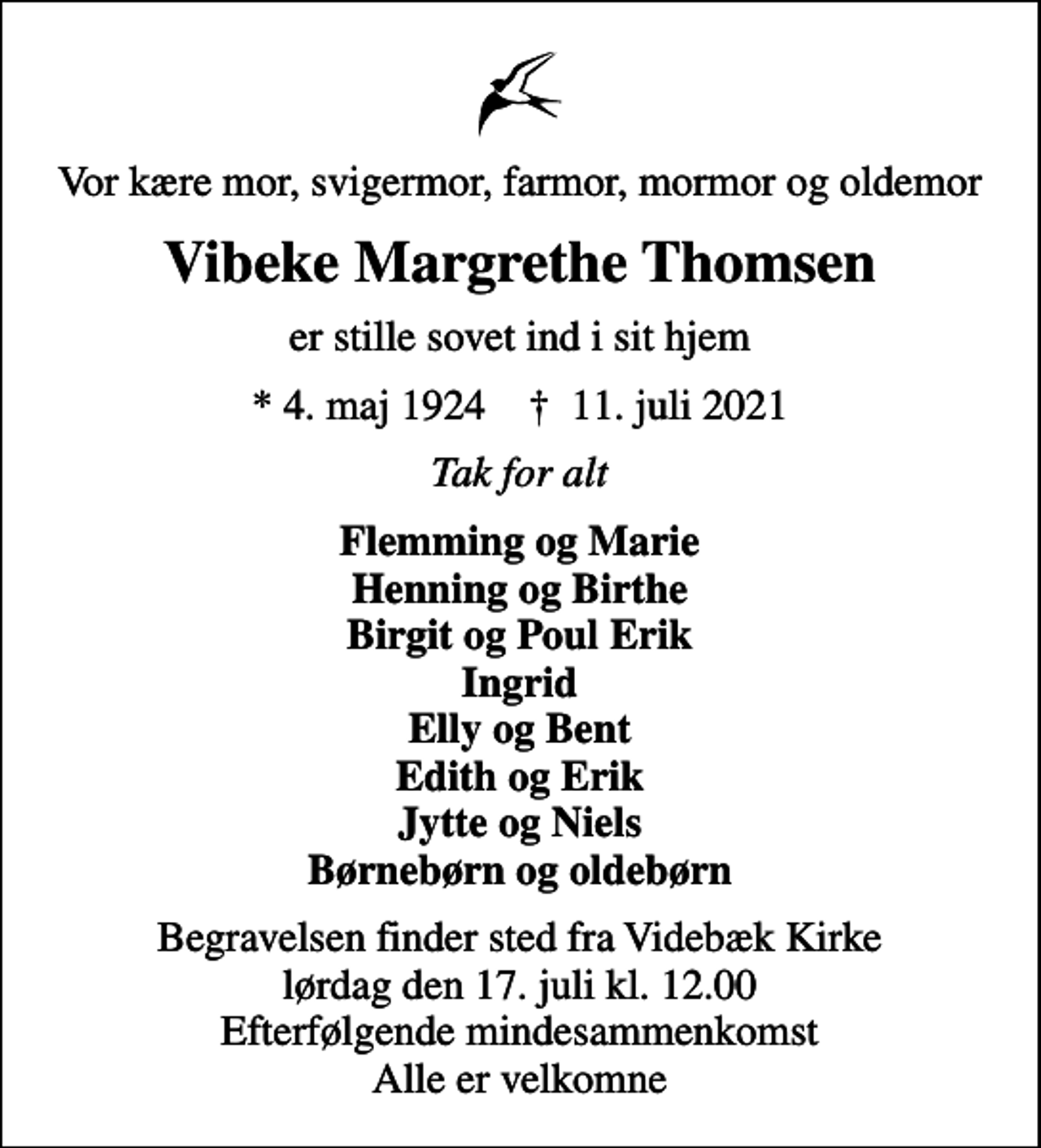 <p>Vor kære mor, svigermor, farmor, mormor og oldemor<br />Vibeke Margrethe Thomsen<br />er stille sovet ind i sit hjem<br />* 4. maj 1924 ✝ 11. juli 2021<br />Tak for alt<br />Flemming og Marie Henning og Birthe Birgit og Poul Erik Ingrid Elly og Bent Edith og Erik Jytte og Niels Børnebørn og oldebørn<br />Begravelsen finder sted fra Videbæk Kirke lørdag den 17. juli kl. 12.00 Efterfølgende mindesammenkomst Alle er velkomne</p>