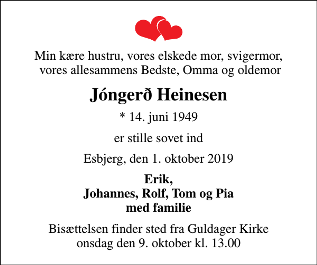 <p>Min kære hustru, vores elskede mor, svigermor, vores allesammens Bedste, Omma og oldemor<br />Jóngerð Heinesen<br />* 14. juni 1949<br />er stille sovet ind<br />Esbjerg, den 1. oktober 2019<br />Erik, Johannes, Rolf, Tom og Pia med familie<br />Bisættelsen finder sted fra Guldager Kirke onsdag den 9. oktober kl. 13.00</p>