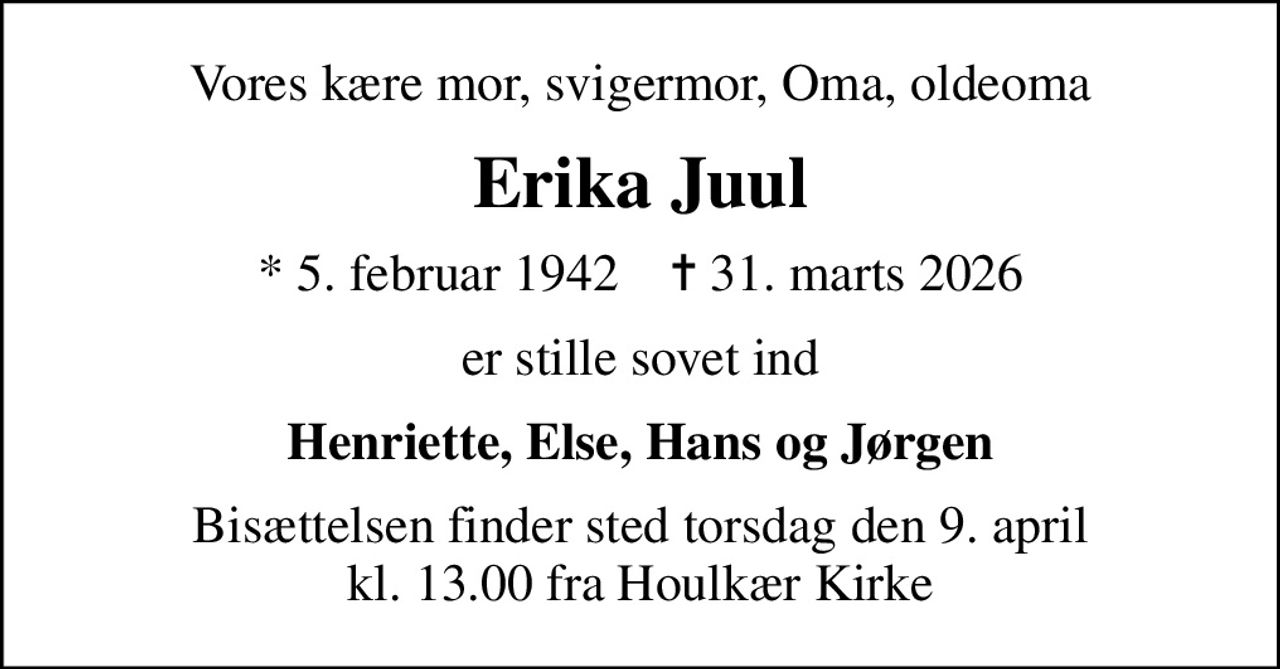 Vores kære mor, svigermor, Oma, oldeoma
Erika Juul
* 5. februar 1942    ✝ 31. marts 2026
er stille sovet ind
Henriette, Else, Hans og Jørgen
Bisættelsen finder sted torsdag den 9. april kl. 13.00 fra Houlkær Kirke