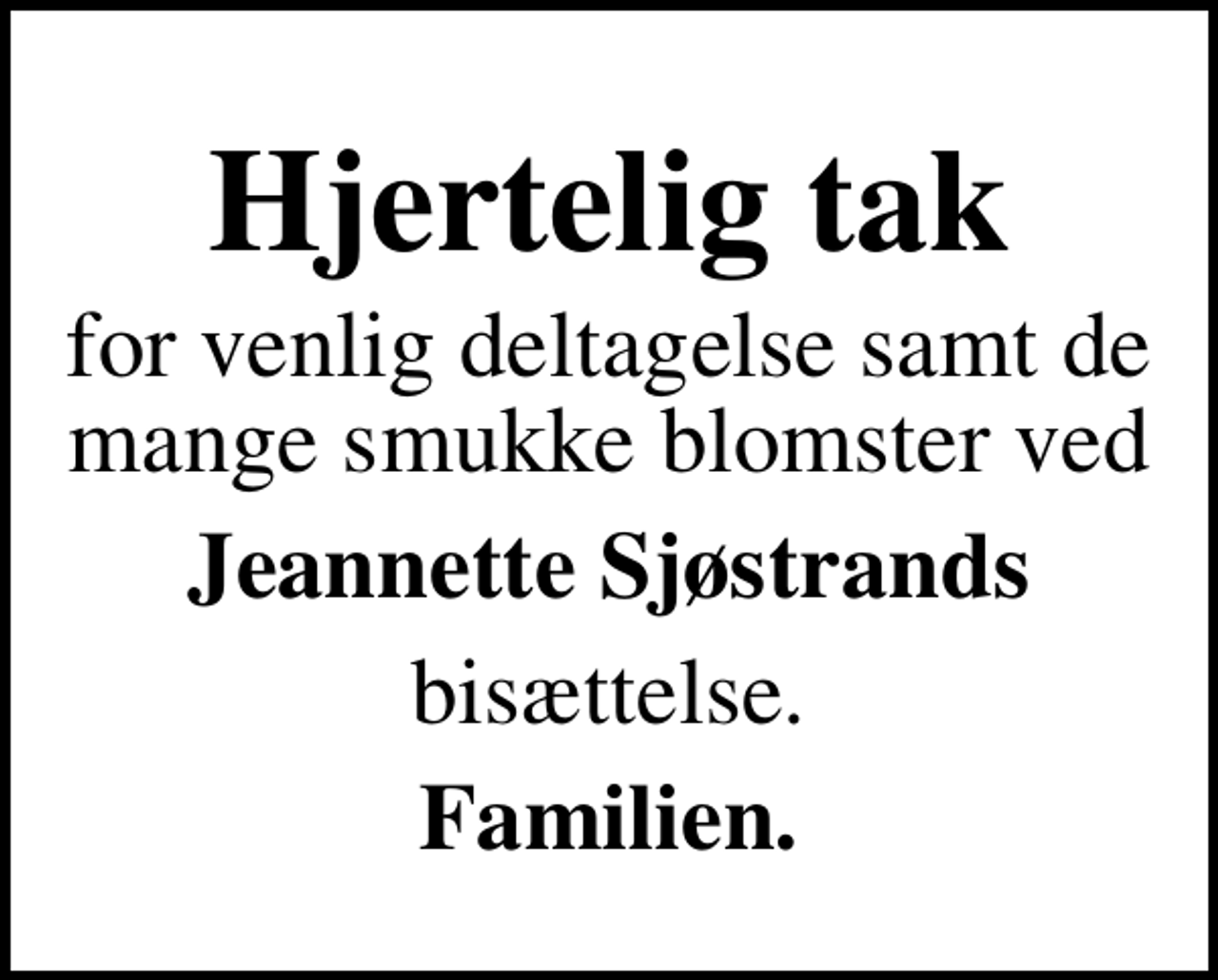 <p>Hjertelig tak<br />for venlig deltagelse samt de mange smukke blomster ved<br />Jeannette Sjøstrands<br />bisættelse.<br />Familien.</p>