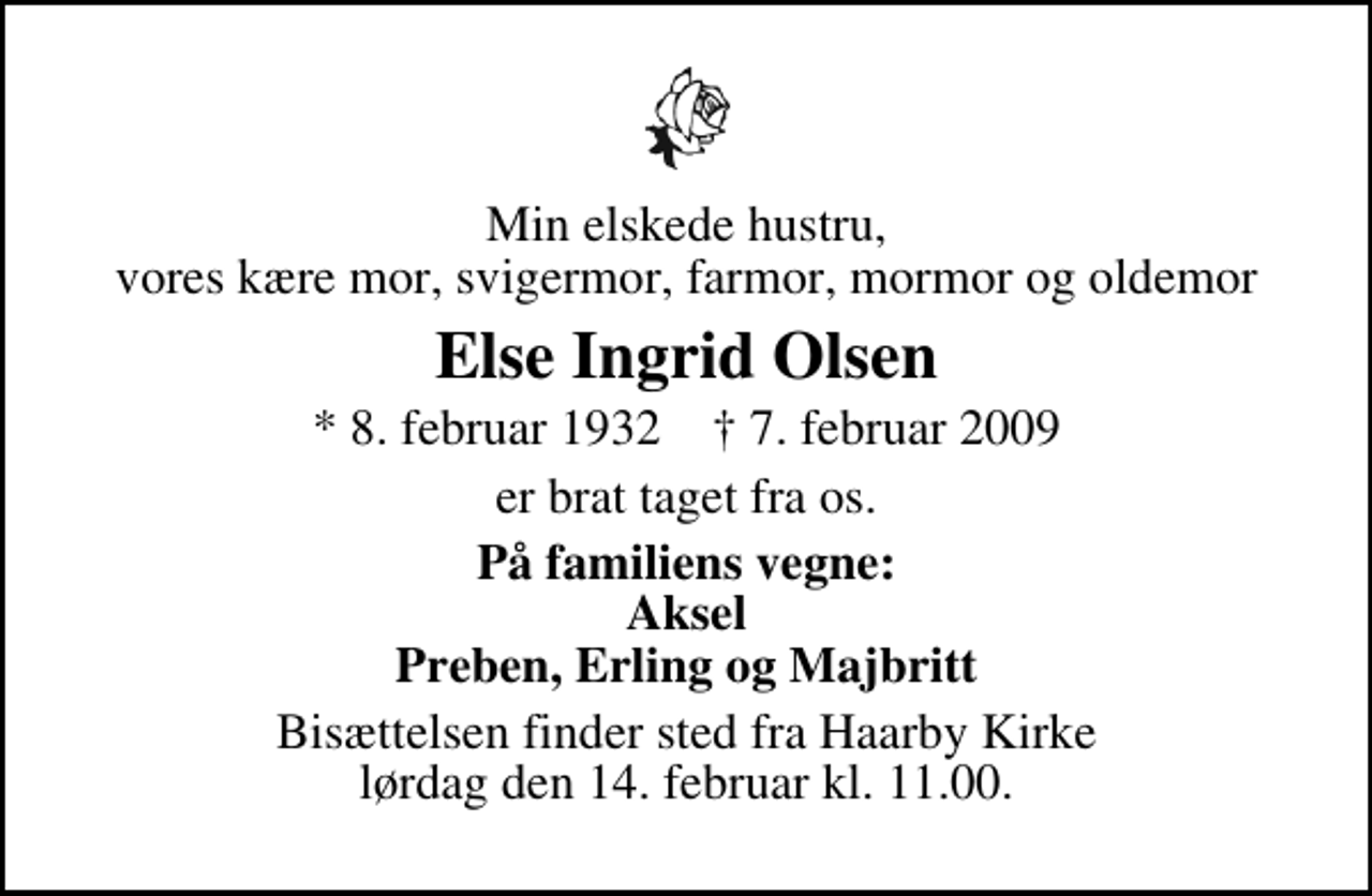 <p>Min elskede hustru, vores kære mor, svigermor, farmor, mormor og oldemor<br />Else Ingrid Olsen<br />* 8. februar 1932 ✝ 7. februar 2009<br />er brat taget fra os.<br />På familiens vegne: Aksel Preben, Erling og Majbritt<br />Bisættelsen finder sted fra Haarby Kirke lørdag den 14. februar kl. 11.00</p>