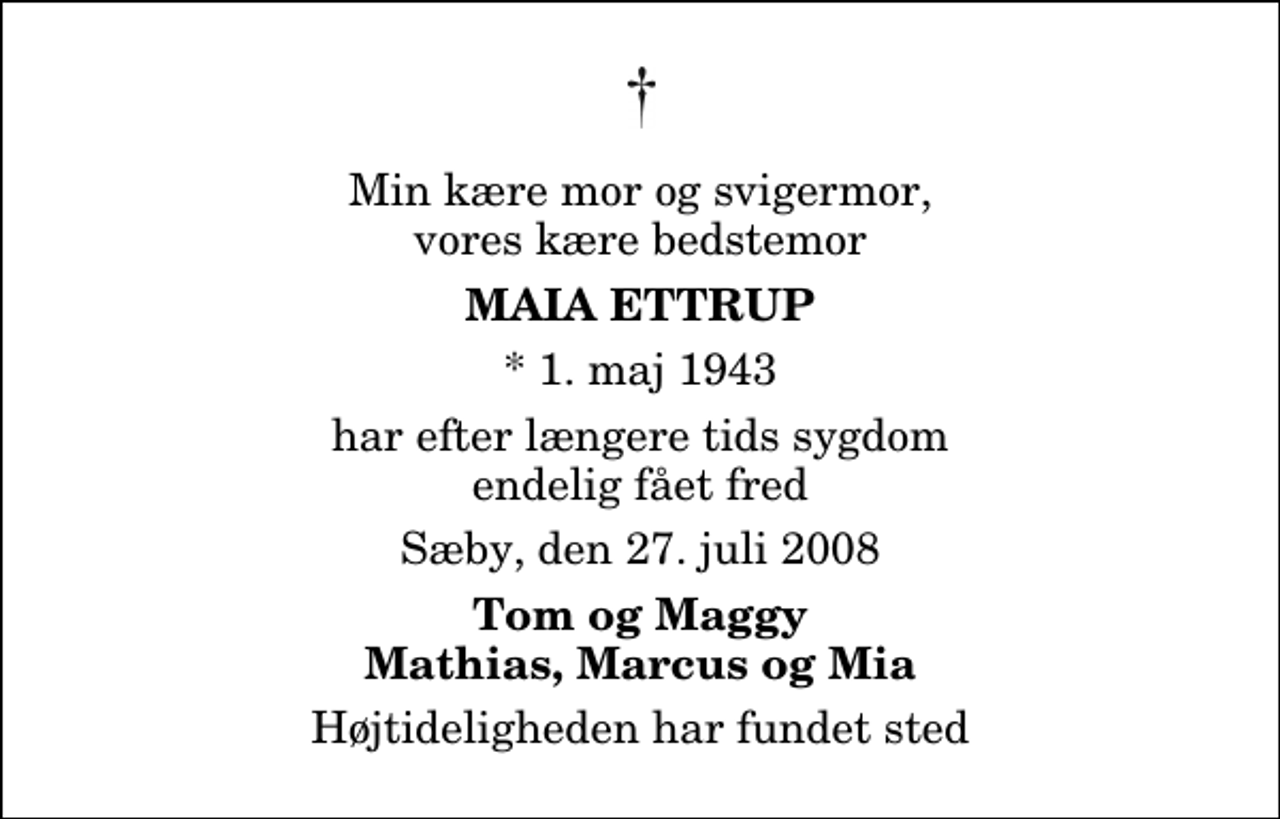 <p>Min kære mor og svigermor, vores kære bedstemor<br />Maia Ettrup<br />* 1. maj 1943<br />har efter længere tids sygdom endelig fået fred<br />Sæby, den 27. juli 2008<br />Tom og Maggy Mathias, Marcus og Mia<br />Højtideligheden har fundet sted</p>