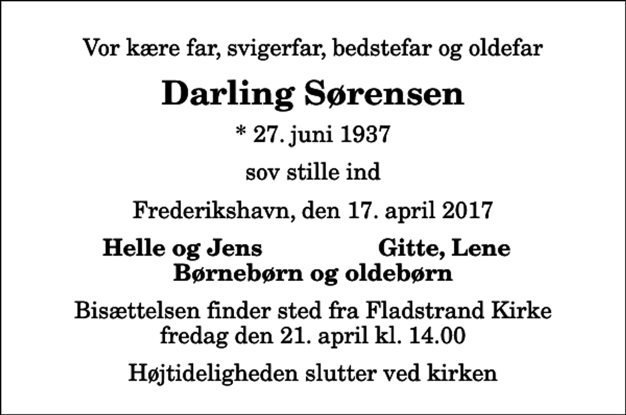<p>Vor kære far, svigerfar, bedstefar og oldefar<br />Darling Sørensen<br />* 27. juni 1937<br />sov stille ind<br />Frederikshavn, den 17. april 2017<br />Helle og Jens<br />Gitte, Lene<br />Bisættelsen finder sted fra Fladstrand Kirke fredag den 21. april kl. 14.00 Højtideligheden slutter ved kirken</p>