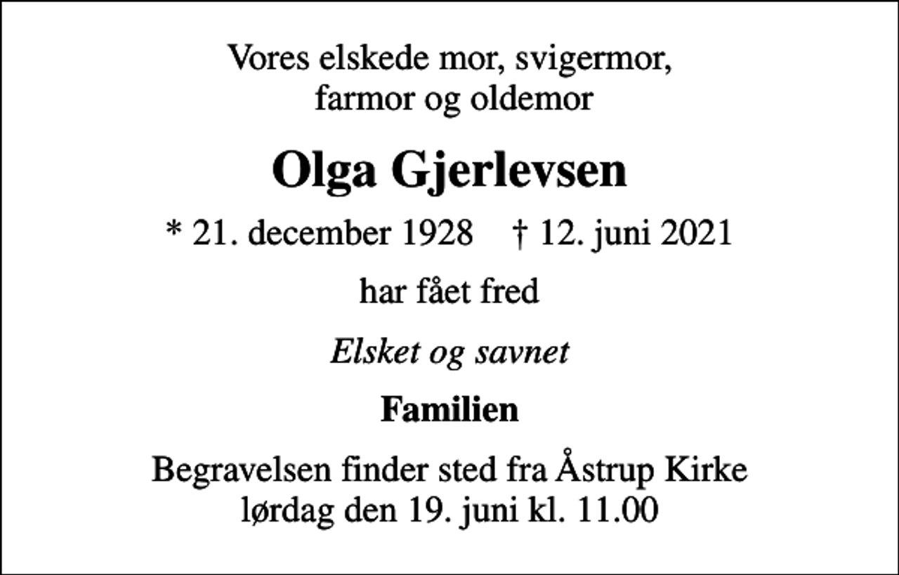 <p>Vores elskede mor, svigermor, farmor og oldemor<br />Olga Gjerlevsen<br />* 21. december 1928 ✝ 12. juni 2021<br />har fået fred<br />Elsket og savnet<br />Familien<br />Begravelsen finder sted fra Åstrup Kirke lørdag den 19. juni kl. 11.00</p>