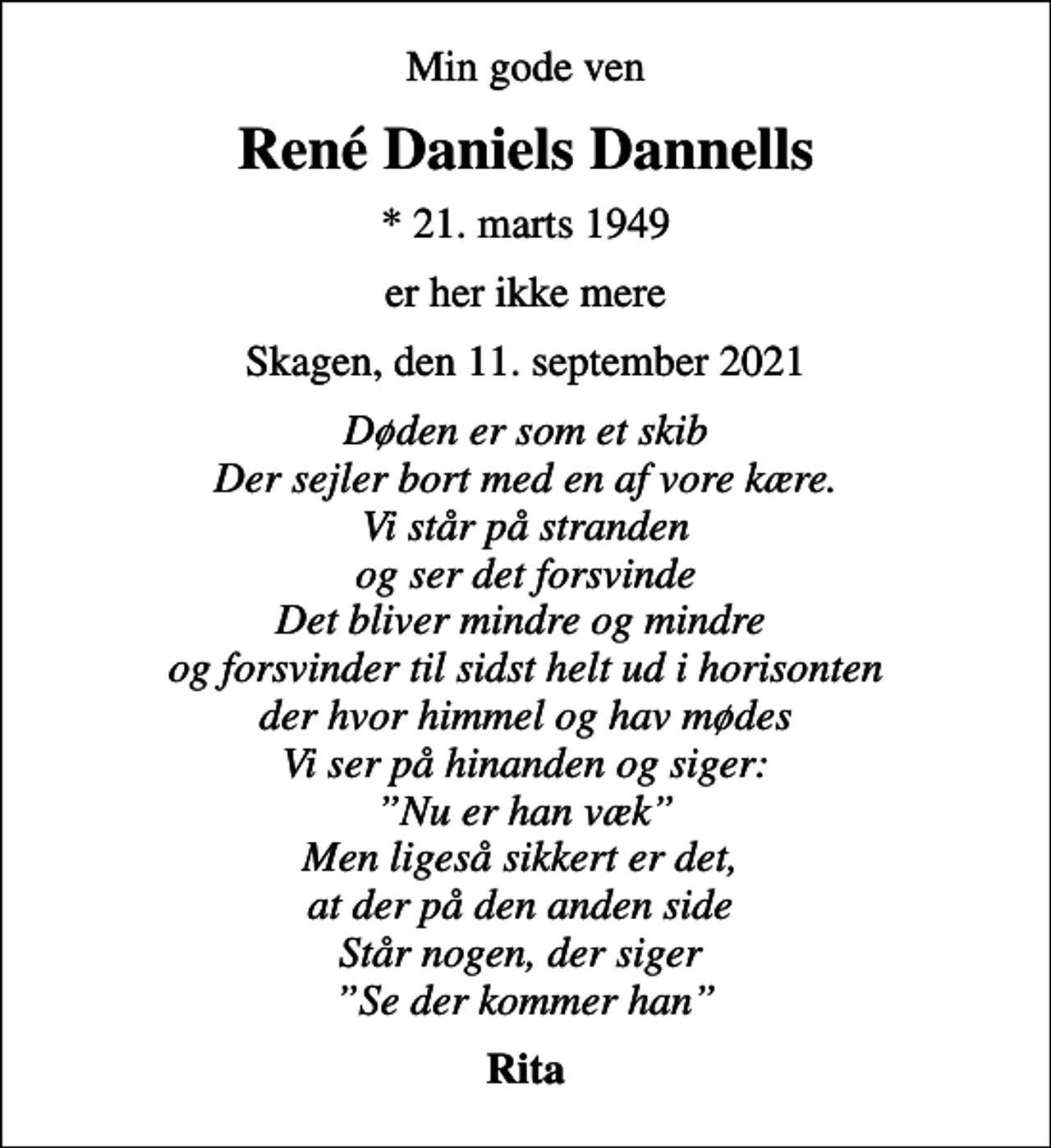 <p>Min gode ven<br />René Daniels Dannells<br />* 21. marts 1949<br />er her ikke mere<br />Skagen, den 11. september 2021<br />Døden er som et skib Der sejler bort med en af vore kære. Vi står på stranden og ser det forsvinde Det bliver mindre og mindre og forsvinder til sidst helt ud i horisonten der hvor himmel og hav mødes Vi ser på hinanden og siger: Nu er han væk Men ligeså sikkert er det, at der på den anden side Står nogen, der siger Se der kommer han<br />Rita</p>