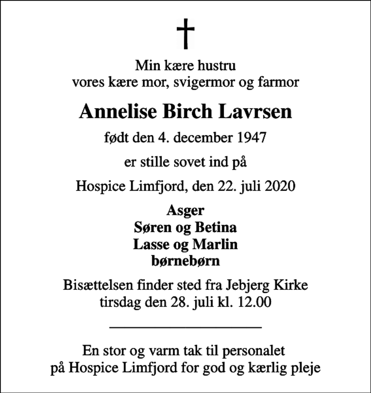 <p>Min kære hustru vores kære mor, svigermor og farmor<br />Annelise Birch Lavrsen<br />født den 4. december 1947<br />er stille sovet ind på<br />Hospice Limfjord, den 22. juli 2020<br />Asger Søren og Betina Lasse og Marlin børnebørn<br />Bisættelsen finder sted fra Jebjerg Kirke tirsdag den 28. juli kl. 12.00<br />En stor og varm tak til personalet på Hospice Limfjord for god og kærlig pleje</p>