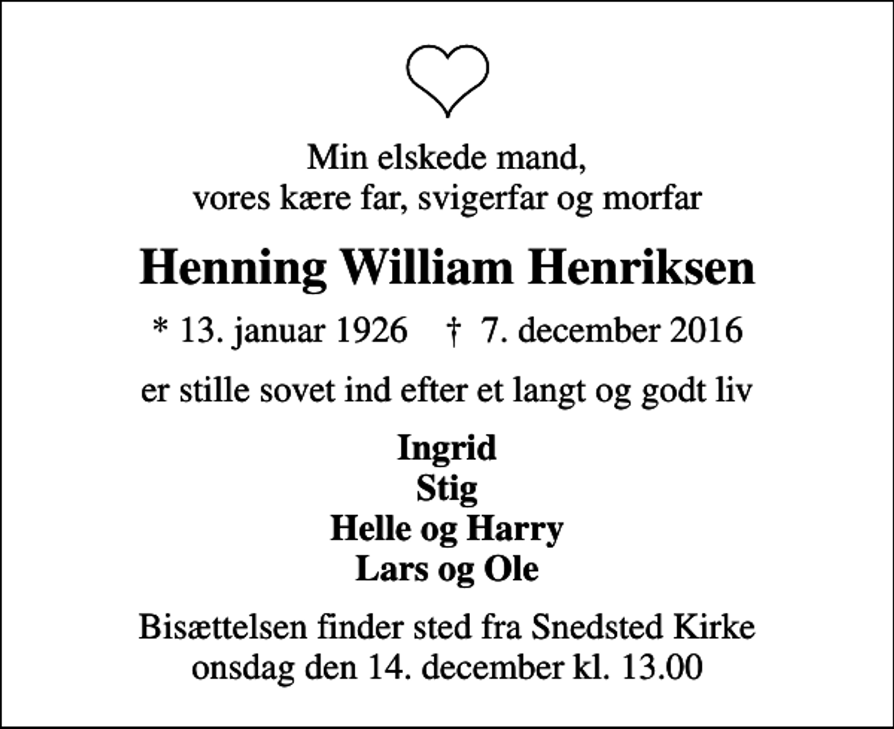 <p>Min elskede mand, vores kære far, svigerfar og morfar<br />Henning William Henriksen<br />* 13. januar 1926 ✝ 7. december 2016<br />er stille sovet ind efter et langt og godt liv<br />Ingrid Stig Helle og Harry Lars og Ole<br />Bisættelsen finder sted fra Snedsted Kirke onsdag den 14. december kl. 13.00</p>