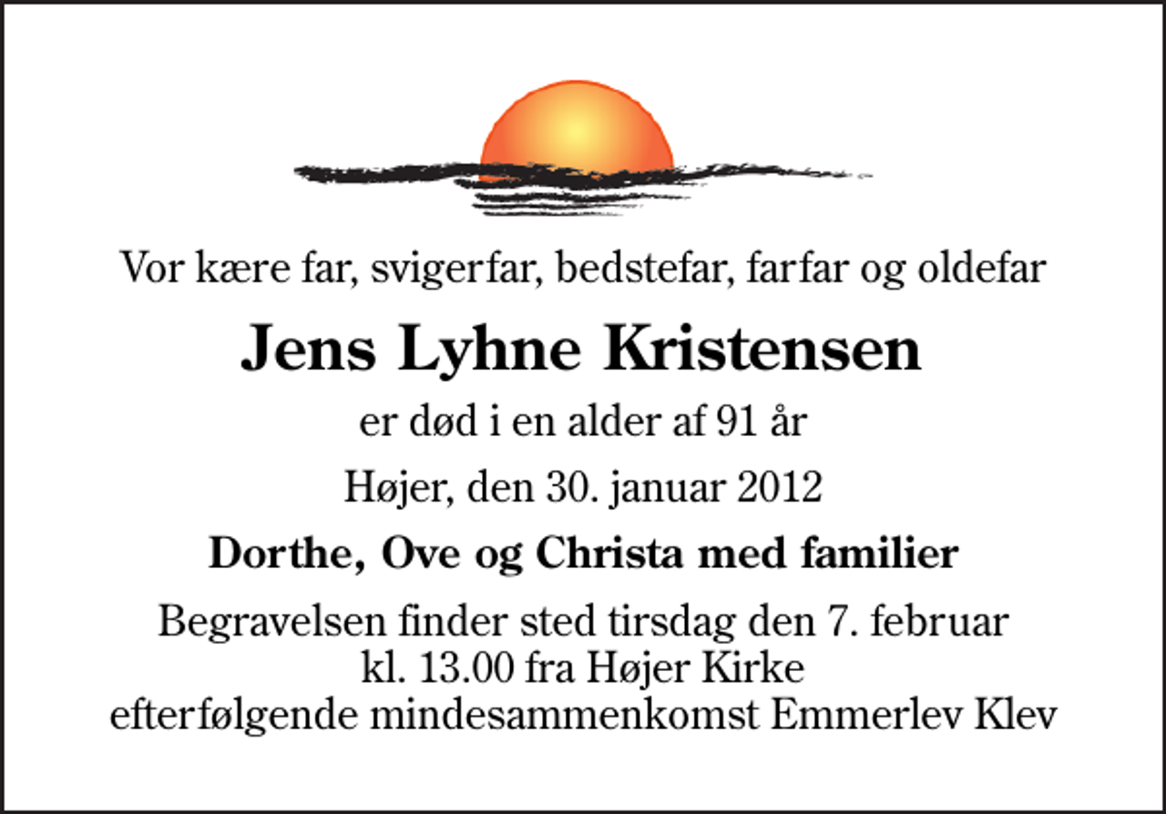 <p>Vor kære far, svigerfar, bedstefar, farfar og oldefar<br />Jens Lyhne Kristensen<br />er død i en alder af 91 år<br />Højer, den 30. januar 2012<br />Dorthe, Ove og Christa med familier<br />Begravelsen finder sted tirsdag den 7. februar kl. 13.00 fra Højer Kirke efterfølgende mindesammenkomst Emmerlev Klev</p>