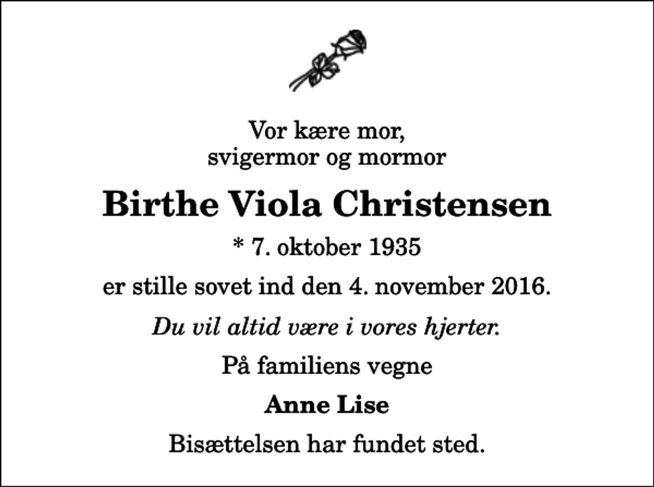 <p>Vor kære mor, svigermor og mormor<br />Birthe Viola Christensen<br />* 7. oktober 1935<br />er stille sovet ind den 4. november 2016.<br />Du vil altid være i vores hjerter.<br />På familiens vegne<br />Anne Lise<br />Bisættelsen har fundet sted.</p>