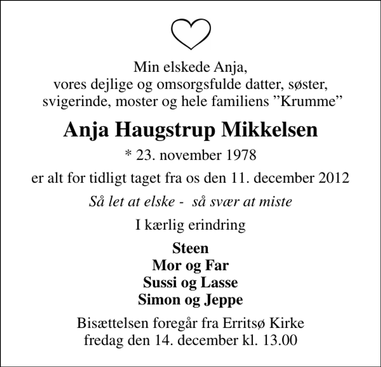 <p>Min elskede Anja, vores dejlige og omsorgsfulde datter, søster, svigerinde, moster og hele familiens Krumme<br />Anja Haugstrup Mikkelsen<br />* 23. november 1978<br />er alt for tidligt taget fra os den 11. december 2012<br />Så let at elske - så svær at miste<br />I kærlig erindring<br />Steen Mor og Far Sussi og Lasse Simon og Jeppe<br />Bisættelsen foregår fra Erritsø Kirke fredag den 14. december kl. 13.00</p>