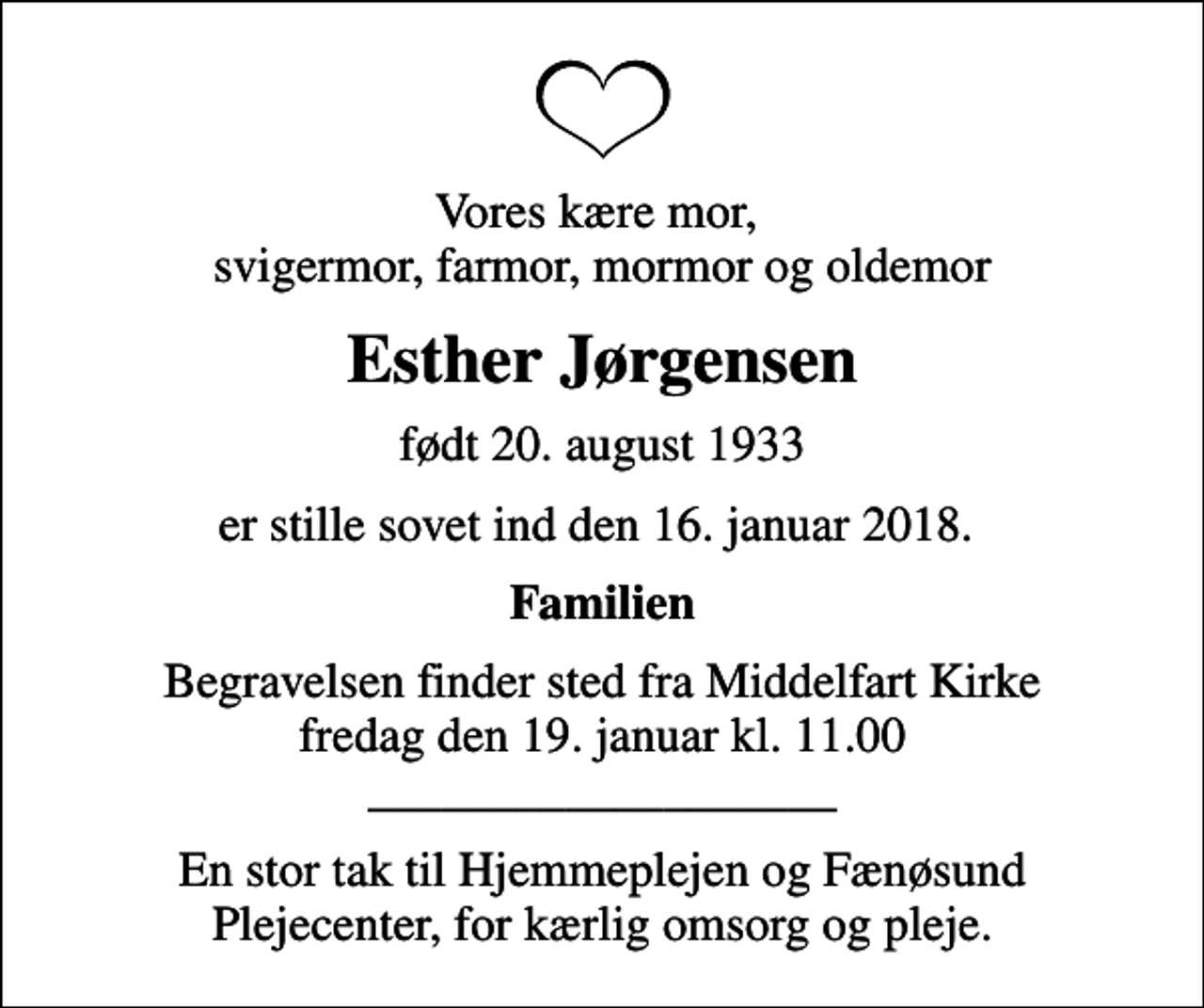 <p>Vores kære mor, svigermor, farmor, mormor og oldemor<br />Esther Jørgensen<br />født 20. august 1933<br />er stille sovet ind den 16. januar 2018.<br />Familien<br />Begravelsen finder sted fra Middelfart Kirke fredag den 19. januar kl. 11.00 ___________________<br />En stor tak til Hjemmeplejen og Fænøsund Plejecenter, for kærlig omsorg og pleje.</p>