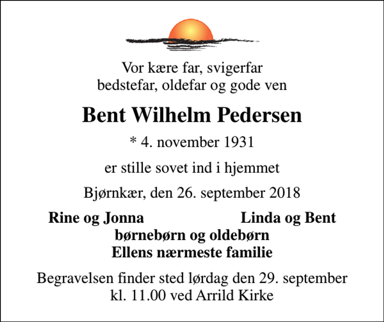 <p>Vor kære far, svigerfar bedstefar, oldefar og gode ven<br />Bent Wilhelm Pedersen<br />* 4. november 1931<br />er stille sovet ind i hjemmet<br />Bjørnkær, den 26. september 2018<br />Rine og Jonna<br />Linda og Bent<br />Begravelsen finder sted lørdag den 29. september kl. 11.00 ved Arrild Kirke</p>
