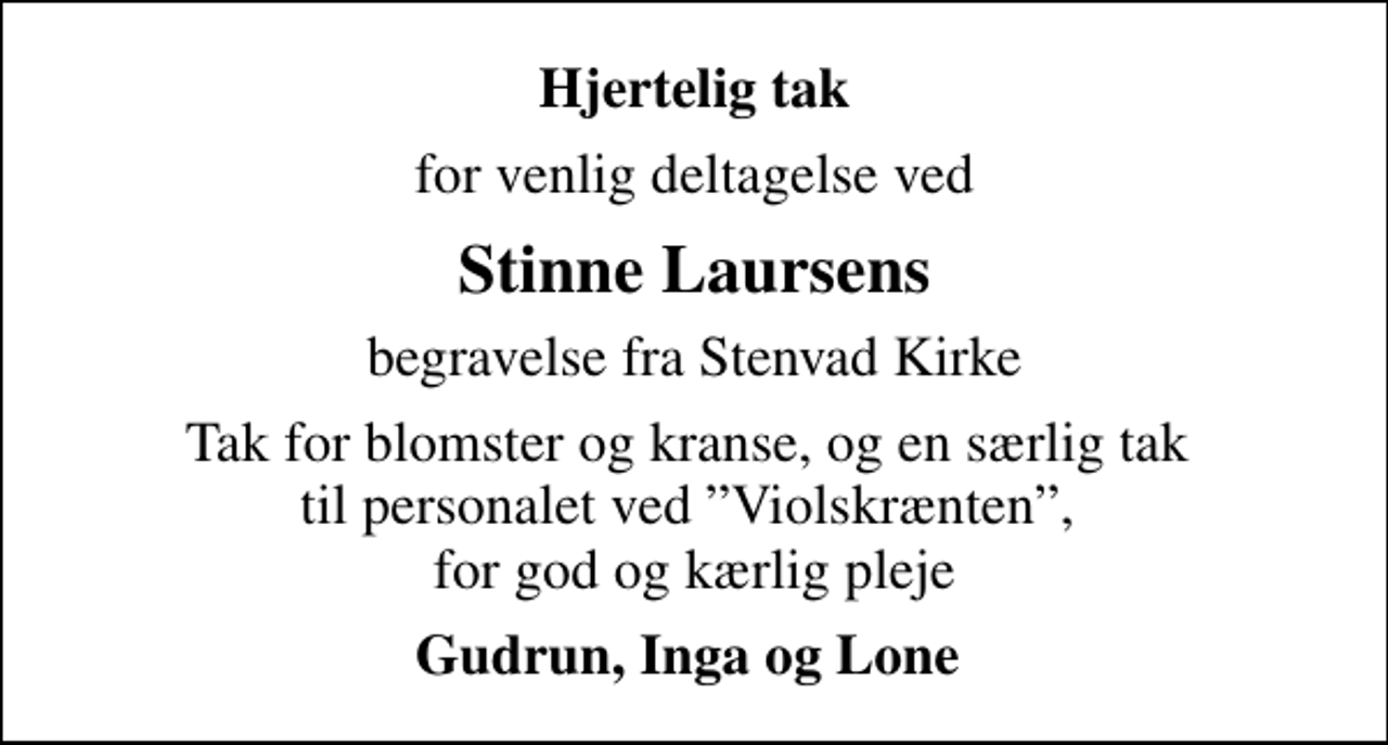 <p>Hjertelig tak<br />for venlig deltagelse ved<br />Stinne Laursens<br />begravelse fra Stenvad Kirke<br />Tak for blomster og kranse, og en særlig tak til personalet ved Violskrænten, for god og kærlig pleje<br />Gudrun, Inga og Lone</p>