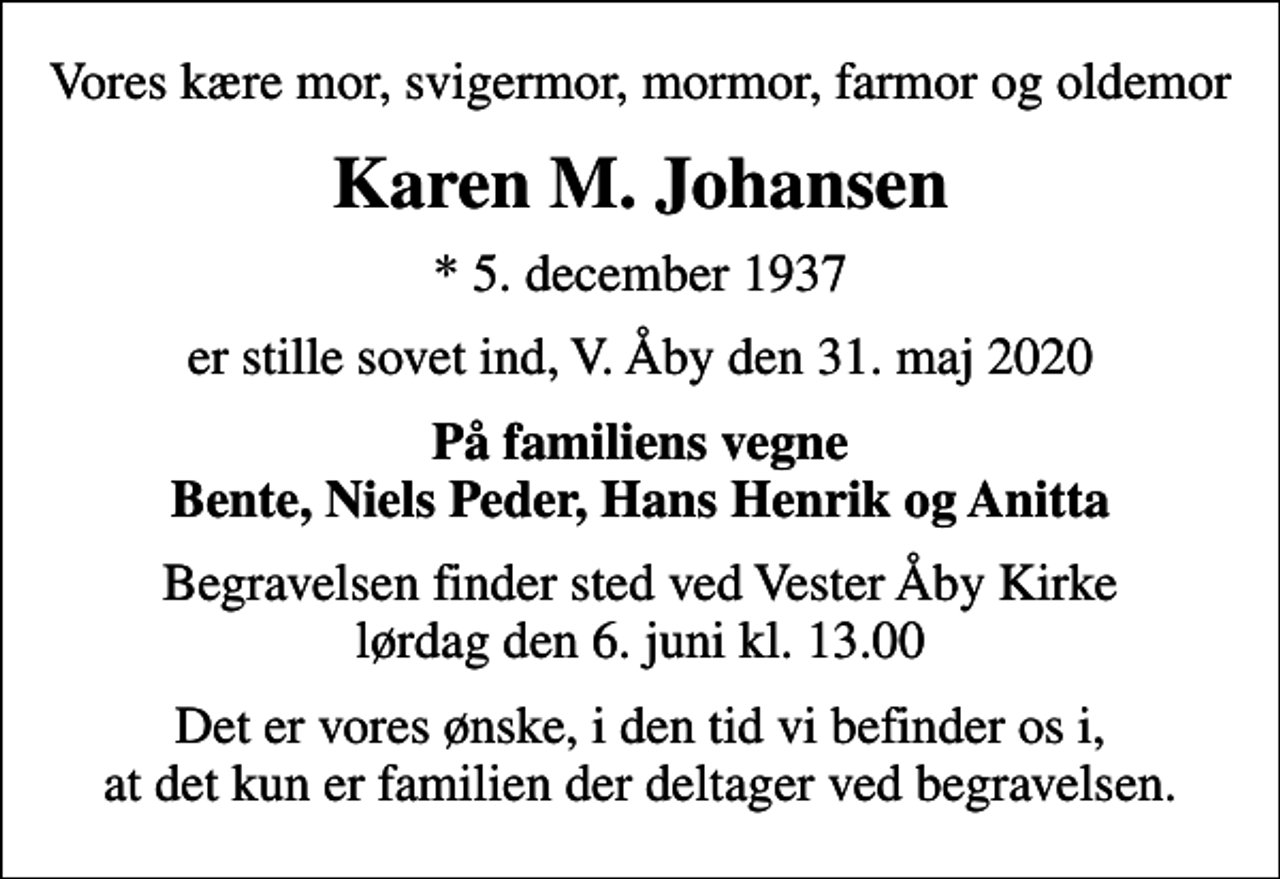 <p>Vores kære mor, svigermor, mormor, farmor og oldemor<br />Karen M. Johansen<br />* 5. december 1937<br />er stille sovet ind, V. Åby den 31. maj 2020<br />På familiens vegne Bente, Niels Peder, Hans Henrik og Anitta<br />Begravelsen finder sted ved Vester Åby Kirke lørdag den 6. juni kl. 13.00<br />Det er vores ønske, i den tid vi befinder os i, at det kun er familien der deltager ved begravelsen.</p>