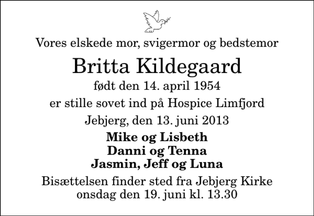 <p>Vores elskede mor, svigermor og bedstemor<br />Britta Kildegaard<br />født den 14. april 1954<br />er stille sovet ind på Hospice Limfjord<br />Jebjerg, den 13. juni 2013<br />Mike og Lisbeth Danni og Tenna Jasmin, Jeff og Luna<br />Bisættelsen finder sted fra Jebjerg Kirke onsdag den 19. juni kl. 13.30</p>