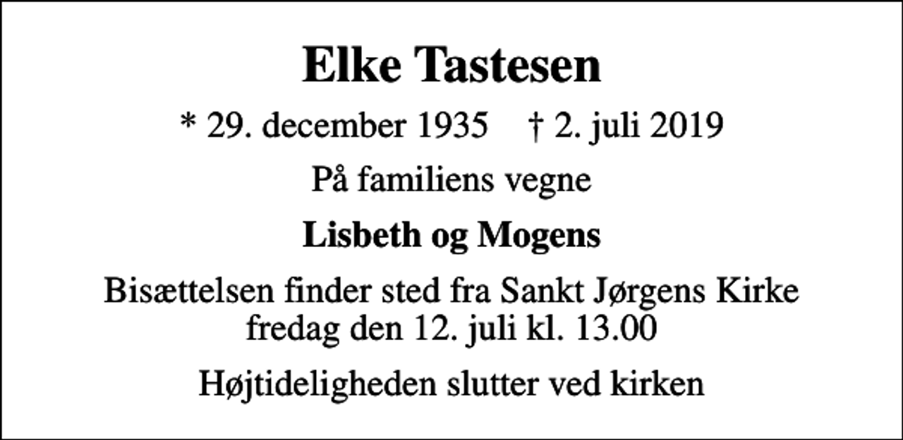 <p>Elke Tastesen<br />* 29. december 1935 ✝ 2. juli 2019<br />På familiens vegne<br />Lisbeth og Mogens<br />Bisættelsen finder sted fra Sankt Jørgens Kirke fredag den 12. juli kl. 13.00<br />Højtideligheden slutter ved kirken</p>
