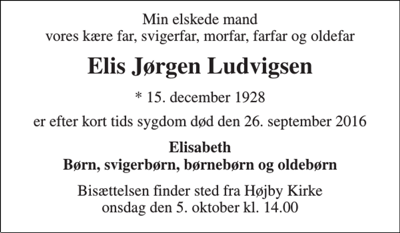 <p>Min elskede mand vores kære far, svigerfar, morfar, farfar og oldefar<br />Elis Jørgen Ludvigsen<br />* 15. december 1928<br />er efter kort tids sygdom død den 26. september 2016<br />Elisabeth Børn, svigerbørn, børnebørn og oldebørn<br />Bisættelsen finder sted fra Højby Kirke onsdag den 5. oktober kl. 14.00</p>