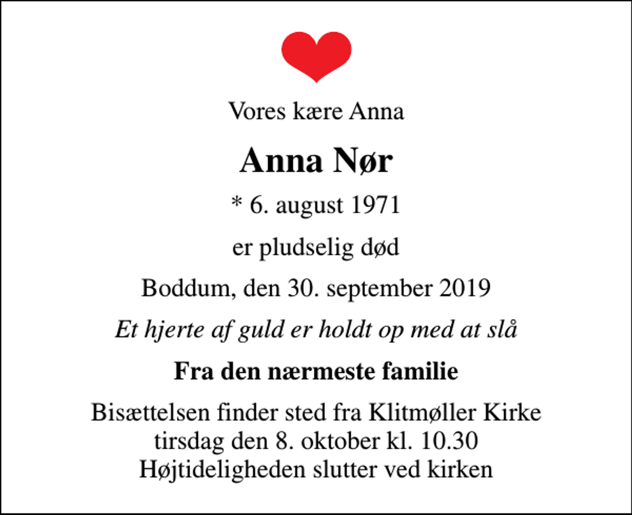 <p>Vores kære Anna<br />Anna Nør<br />* 6. august 1971<br />er pludselig død<br />Boddum, den 30. september 2019<br />Et hjerte af guld er holdt op med at slå<br />Fra den nærmeste familie<br />Bisættelsen finder sted fra Klitmøller Kirke tirsdag den 8. oktober kl. 10.30 Højtideligheden slutter ved kirken</p>