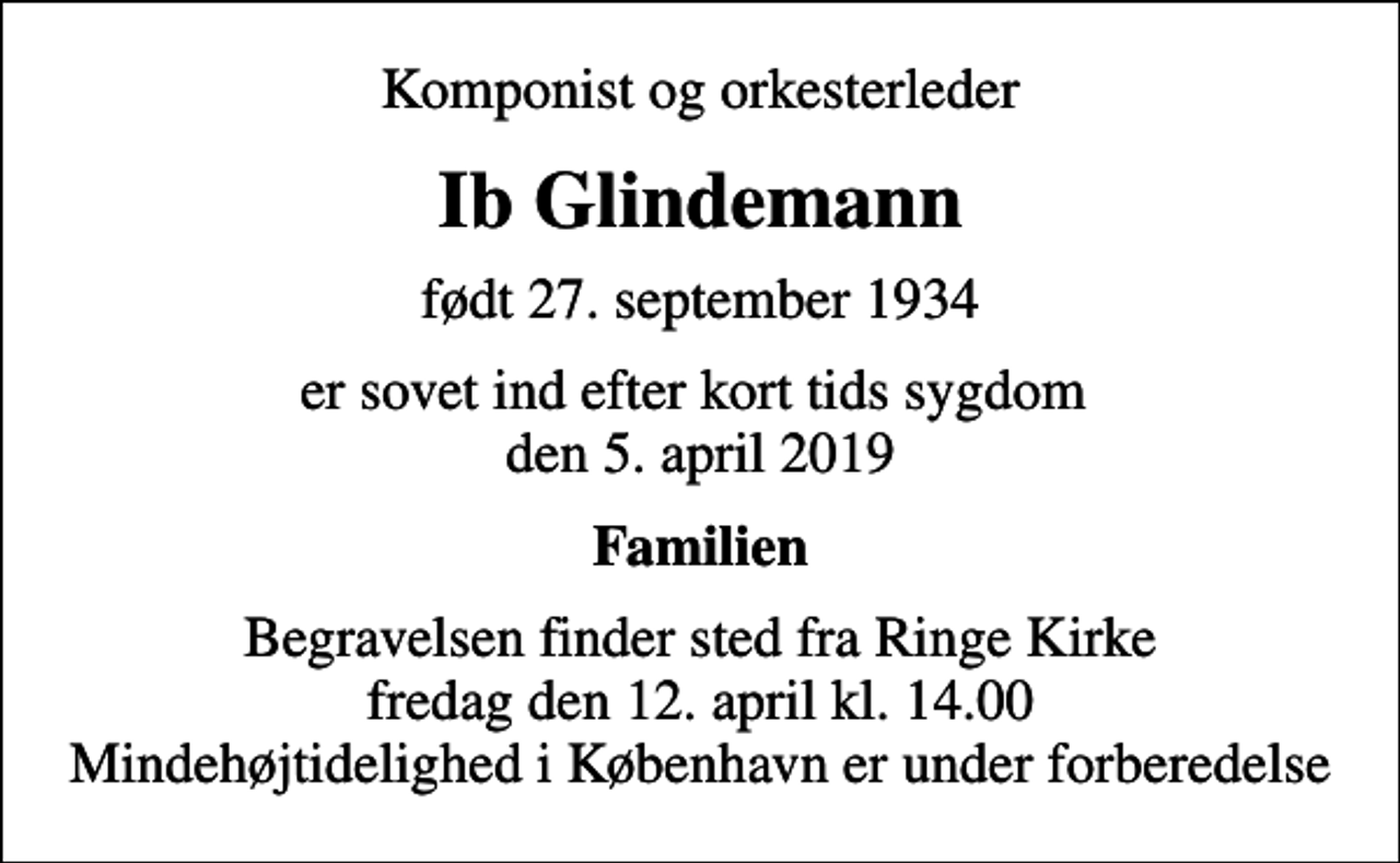 <p>Komponist og orkesterleder<br />Ib Glindemann<br />født 27. september 1934<br />er sovet ind efter kort tids sygdom den 5. april 2019<br />Familien<br />Begravelsen finder sted fra Ringe Kirke fredag den 12. april kl. 14.00 Mindehøjtidelighed i København er under forberedelse</p>