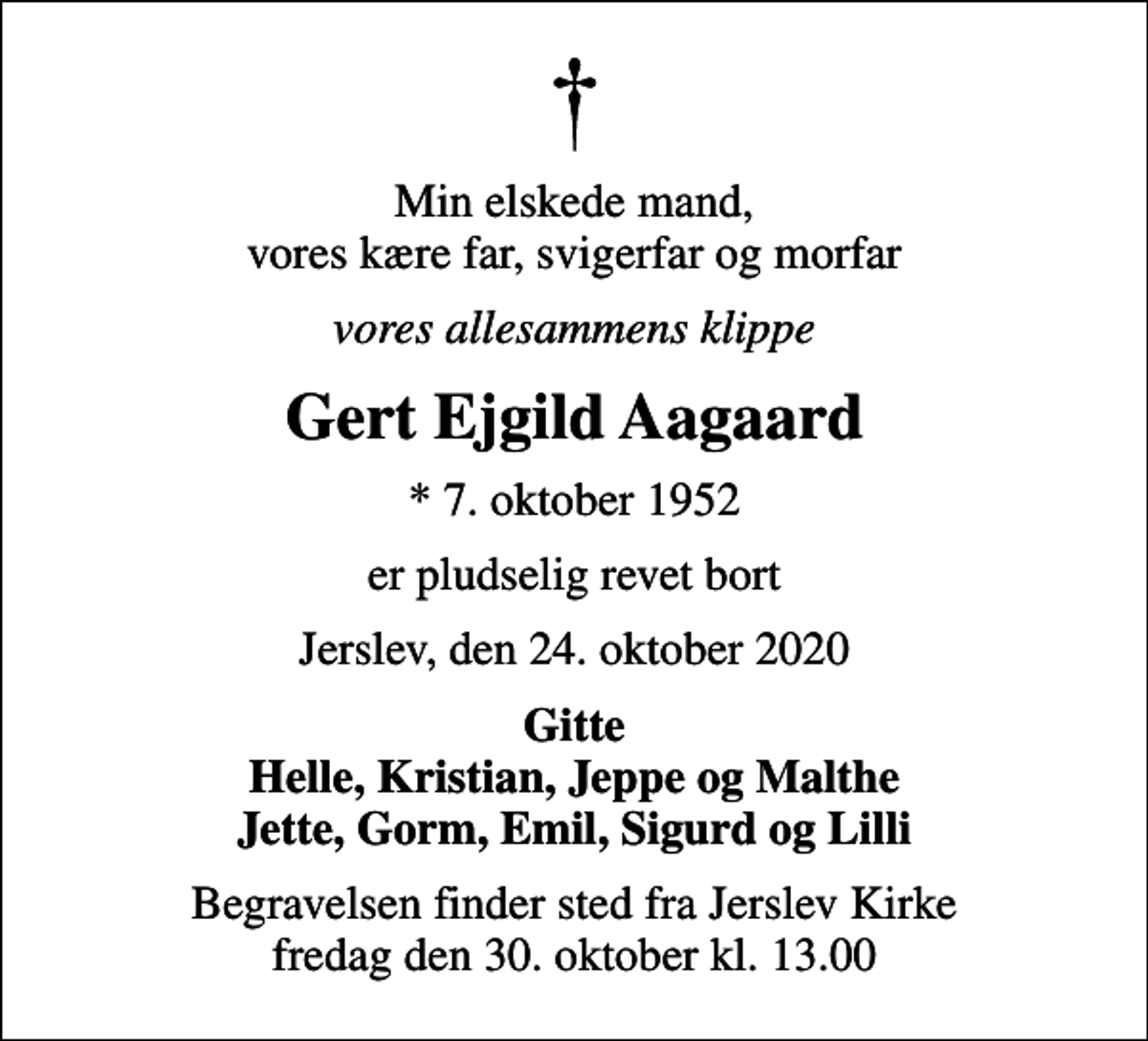 <p>Min elskede mand, vores kære far, svigerfar og morfar<br />vores allesammens klippe<br />Gert Ejgild Aagaard<br />* 7. oktober 1952<br />er pludselig revet bort<br />Jerslev, den 24. oktober 2020<br />Gitte Helle, Kristian, Jeppe og Malthe Jette, Gorm, Emil, Sigurd og Lilli<br />Begravelsen finder sted fra Jerslev Kirke fredag den 30. oktober kl. 13.00</p>