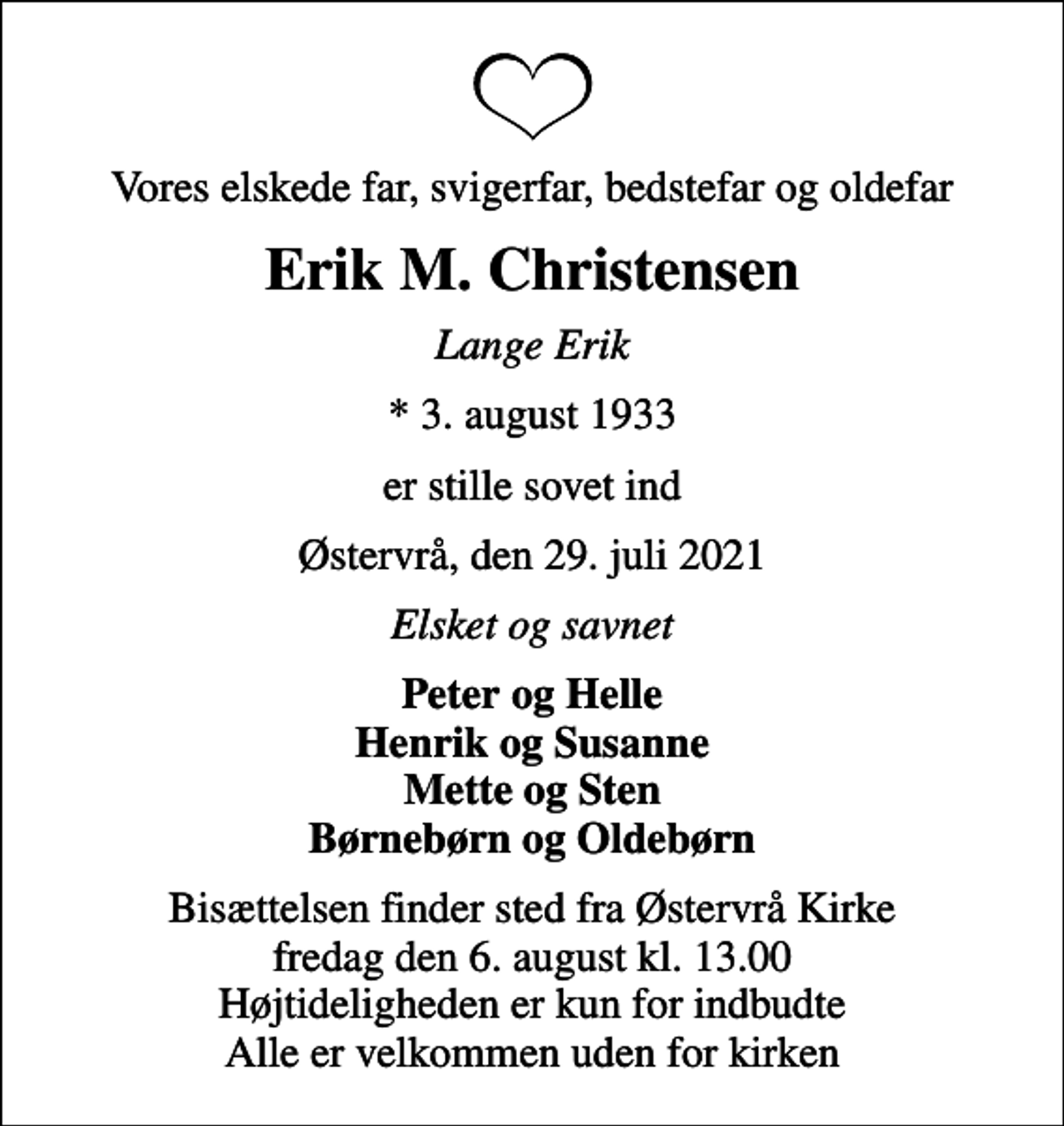 <p>Vores elskede far, svigerfar, bedstefar og oldefar<br />Erik M. Christensen<br />Lange Erik<br />* 3. august 1933<br />er stille sovet ind<br />Østervrå, den 29. juli 2021<br />Elsket og savnet<br />Peter og Helle Henrik og Susanne Mette og Sten Børnebørn og Oldebørn<br />Bisættelsen finder sted fra Østervrå Kirke fredag den 6. august kl. 13.00 Højtideligheden er kun for indbudte Alle er velkommen uden for kirken</p>