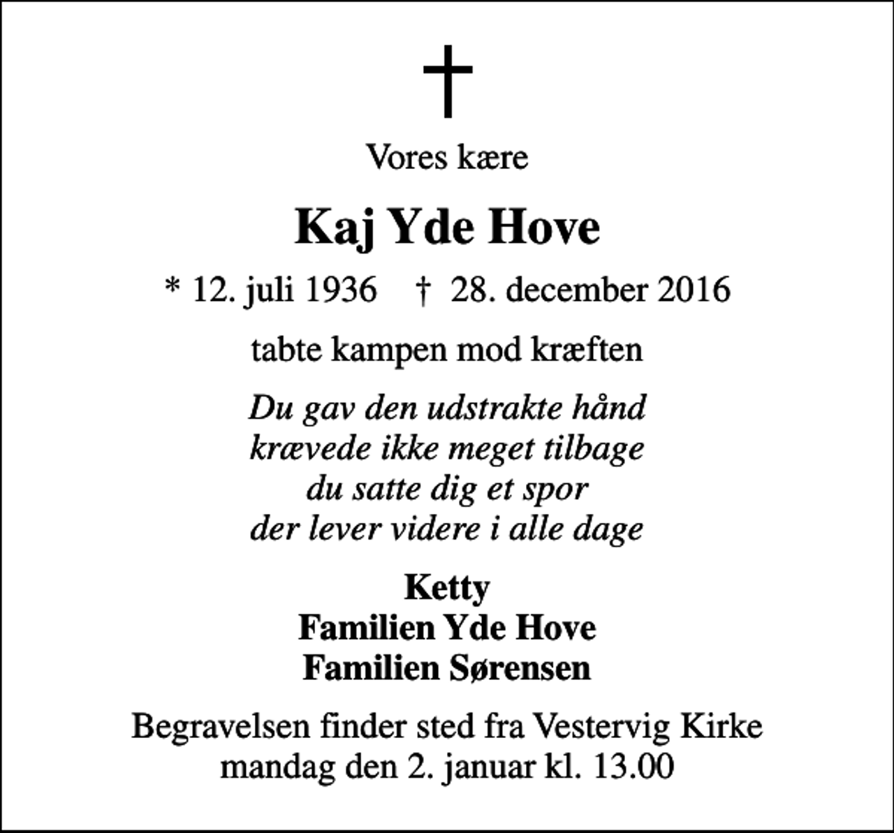 <p>Vores kære<br />Kaj Yde Hove<br />* 12. juli 1936 ✝ 28. december 2016<br />tabte kampen mod kræften<br />Du gav den udstrakte hånd krævede ikke meget tilbage du satte dig et spor der lever videre i alle dage<br />Ketty Familien Yde Hove Familien Sørensen<br />Begravelsen finder sted fra Vestervig Kirke mandag den 2. januar kl. 13.00</p>