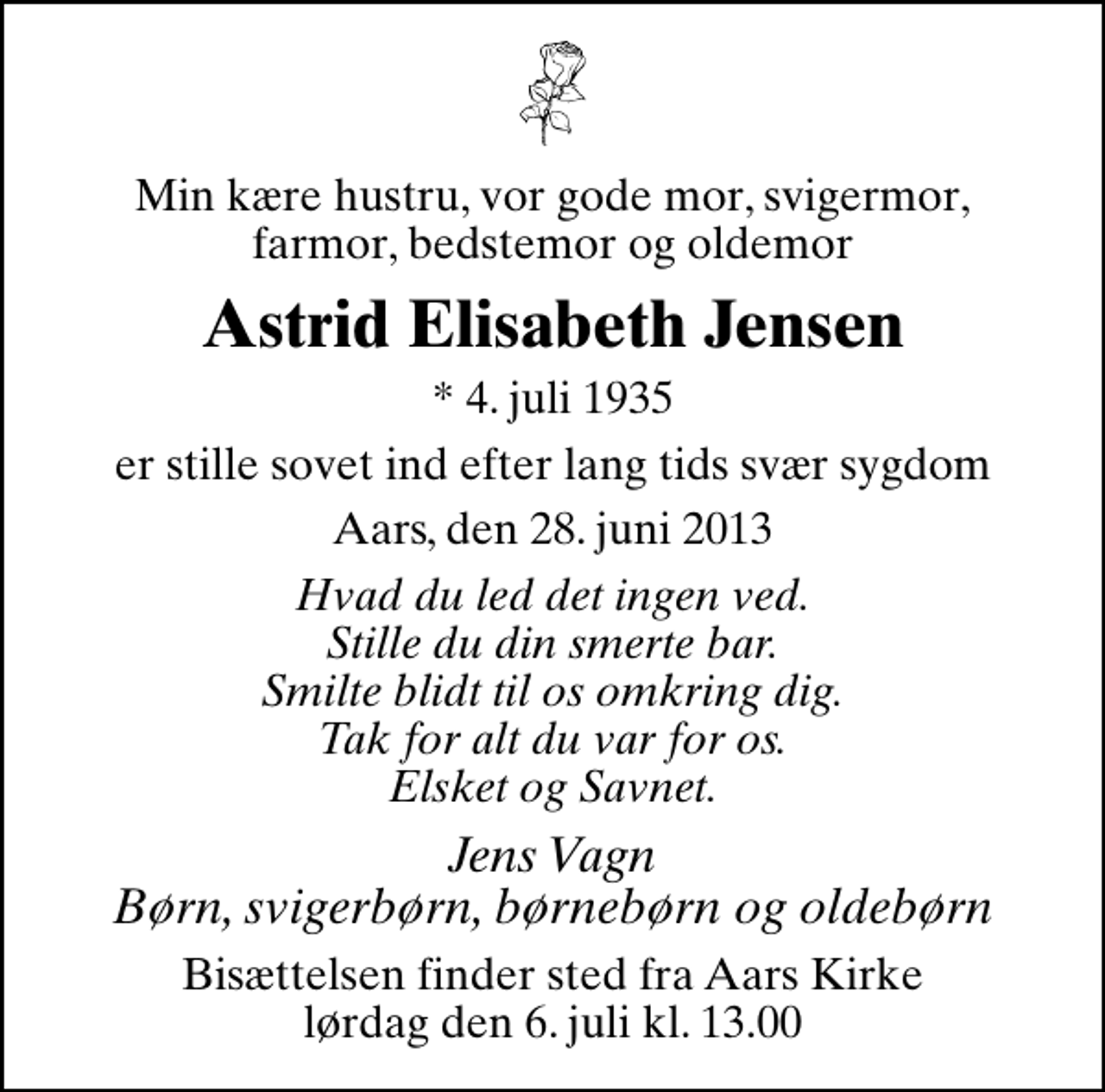 <p>Min kære hustru, vor gode mor, svigermor, farmor, bedstemor og oldemor<br />Astrid Elisabeth Jensen<br />* 4. juli 1935<br />er stille sovet ind efter lang tids svær sygdom<br />Aars, den 28. juni 2013<br />Hvad du led det ingen ved. Stille du din smerte bar. Smilte blidt til os omkring dig. Tak for alt du var for os. Elsket og Savnet.<br />Jens Vagn Børn, svigerbørn, børnebørn og oldebørn<br />Bisættelsen finder sted fra Aars Kirke lørdag den 6. juli kl. 13.00</p>