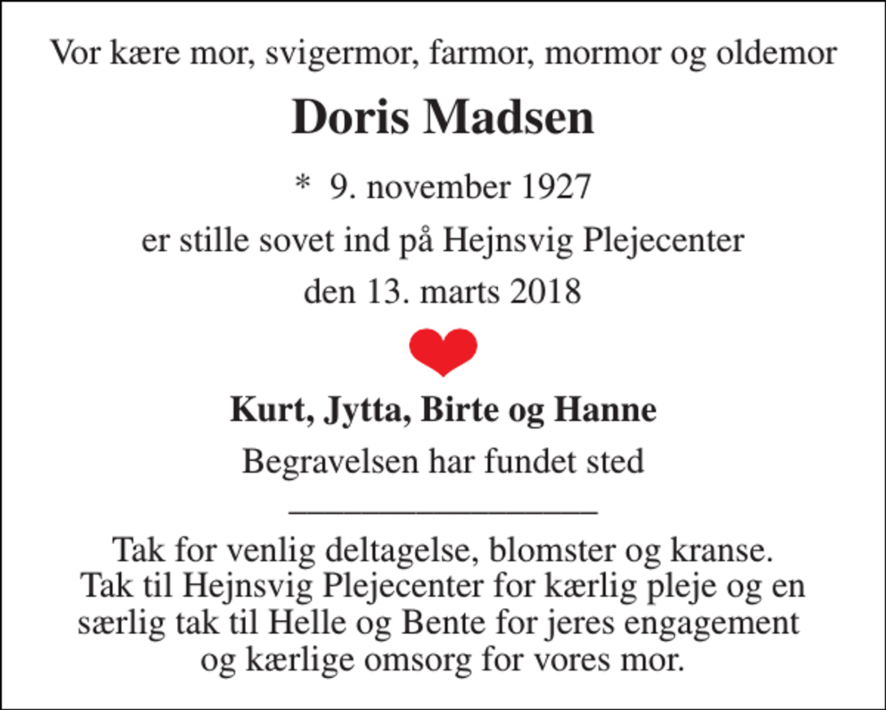 <p>Vor kære mor, svigermor, farmor, mormor og oldemor<br />Doris Madsen<br />*​ 9. november 1927<br />er stille sovet ind på Hejnsvig Plejecenter<br />den 13. marts 2018<br />Kurt, Jytta, Birte og Hanne<br />Begravelsen har fundet sted _________________<br />Tak for venlig deltagelse, blomster og kranse. Tak til Hejnsvig Plejecenter for kærlig pleje og en særlig tak til Helle og Bente for jeres engagement og kærlige omsorg for vores mor.</p>
