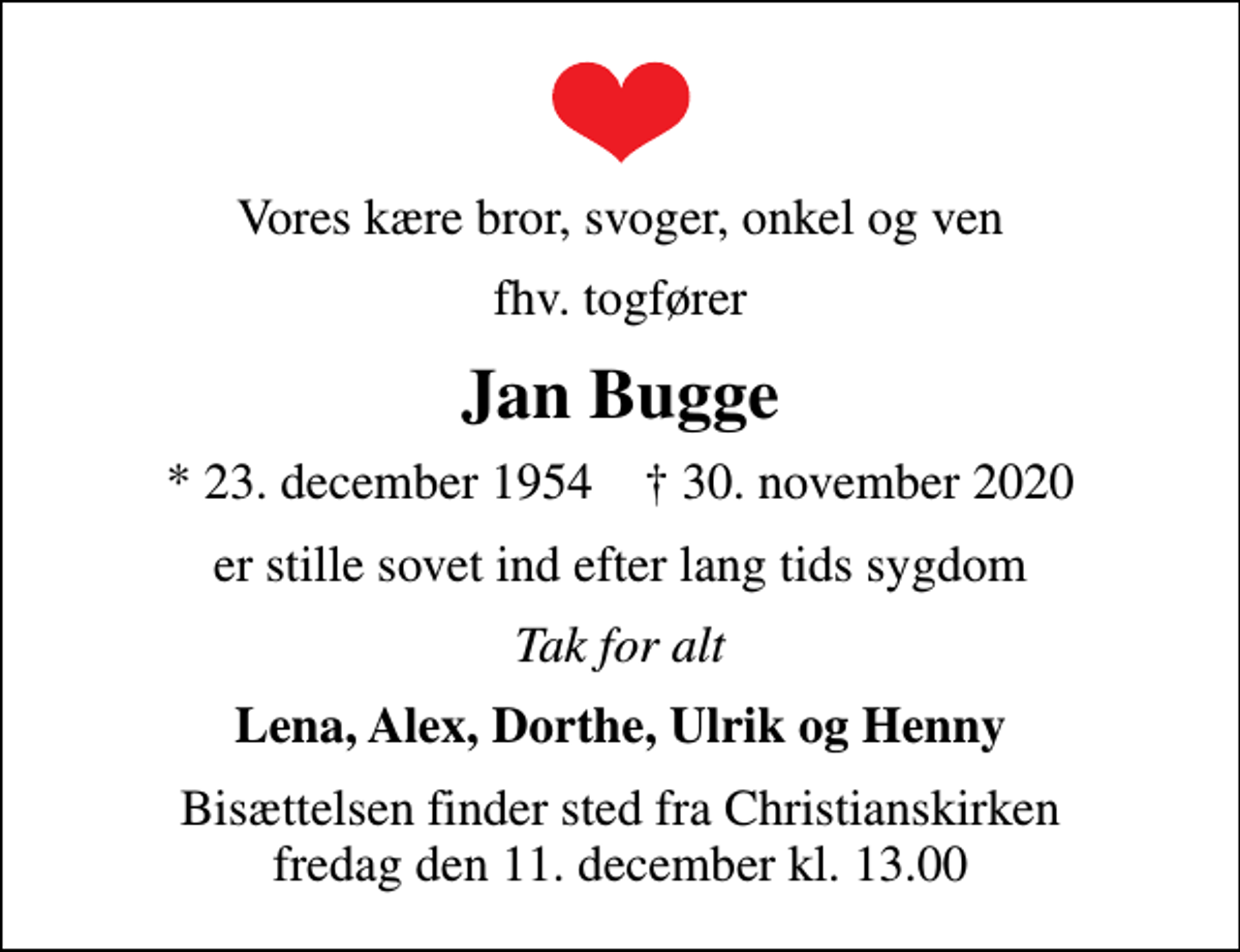 <p>Vores kære bror, svoger, onkel og ven<br />fhv. togfører<br />Jan Bugge<br />* 23. december 1954 ✝ 30. november 2020<br />er stille sovet ind efter lang tids sygdom<br />Tak for alt<br />Lena, Alex, Dorthe, Ulrik og Henny<br />Bisættelsen finder sted fra Christianskirken fredag den 11. december kl. 13.00</p>