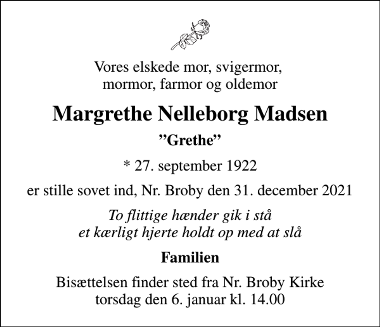 <p>Vores elskede mor, svigermor, mormor, farmor og oldemor<br />Margrethe Nelleborg Madsen<br />Grethe<br />* 27. september 1922<br />er stille sovet ind, Nr. Broby den 31. december 2021<br />To flittige hænder gik i stå et kærligt hjerte holdt op med at slå<br />Familien<br />Bisættelsen finder sted fra Nr. Broby Kirke torsdag den 6. januar kl. 14.00</p>