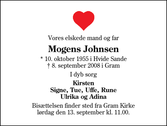 <p>Vores elskede mand og far<br />Mogens Johnsen<br />* 10. oktober 1955 i Hvide Sande 8. september 2008 i Gram<br />I dyb sorg<br />Kirsten Signe, Tue, Uffe, Rune Ulrika og Adina<br />Bisættelsen finder sted fra Gram Kirke lørdag den 13. september kl. 11.00</p>