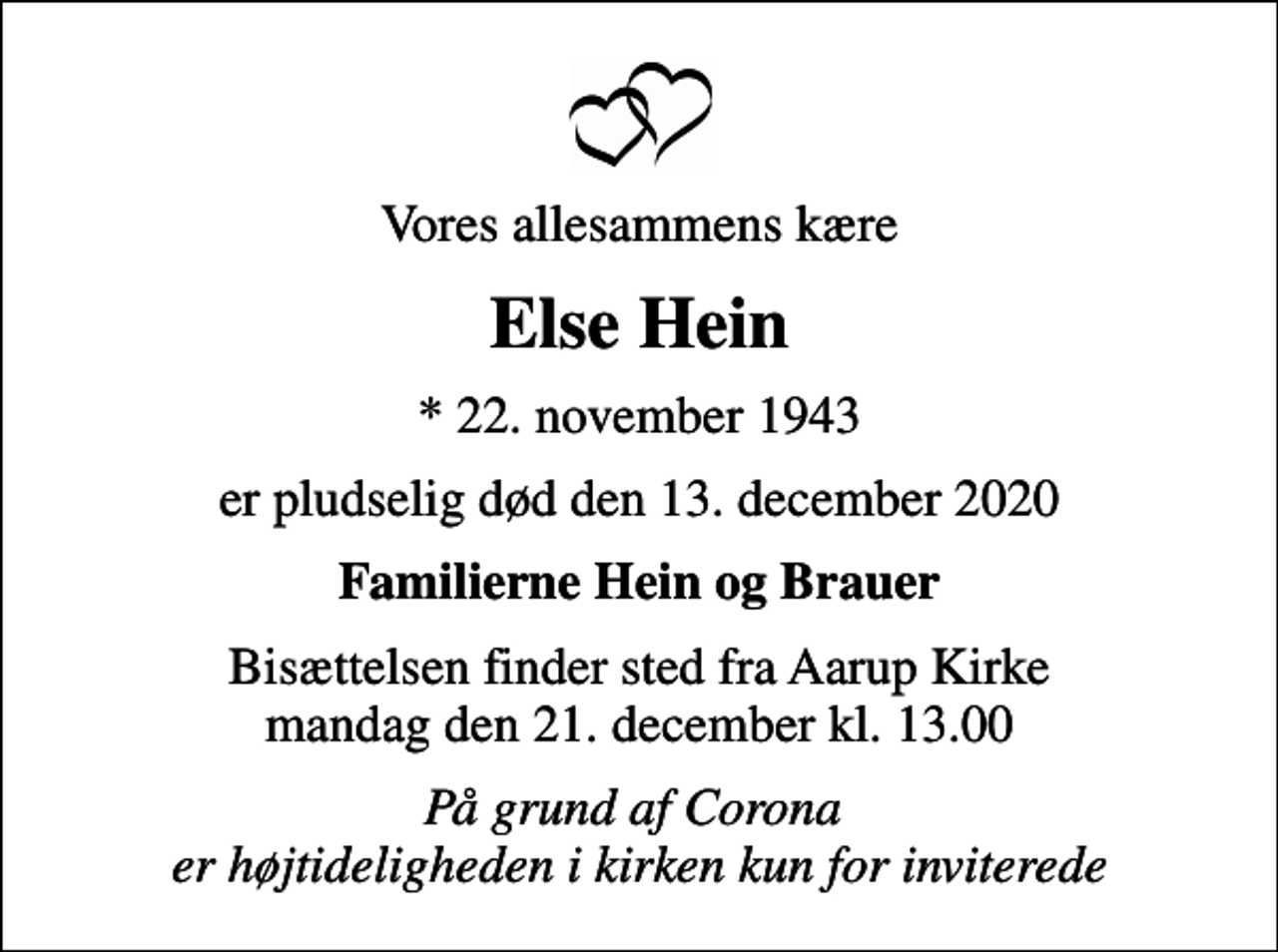 <p>Vores allesammens kære<br />Else Hein<br />* 22. november 1943<br />er pludselig død den 13. december 2020<br />Familierne Hein og Brauer<br />Bisættelsen finder sted fra Aarup Kirke mandag den 21. december kl. 13.00<br />På grund af Corona er højtideligheden i kirken kun for inviterede</p>
