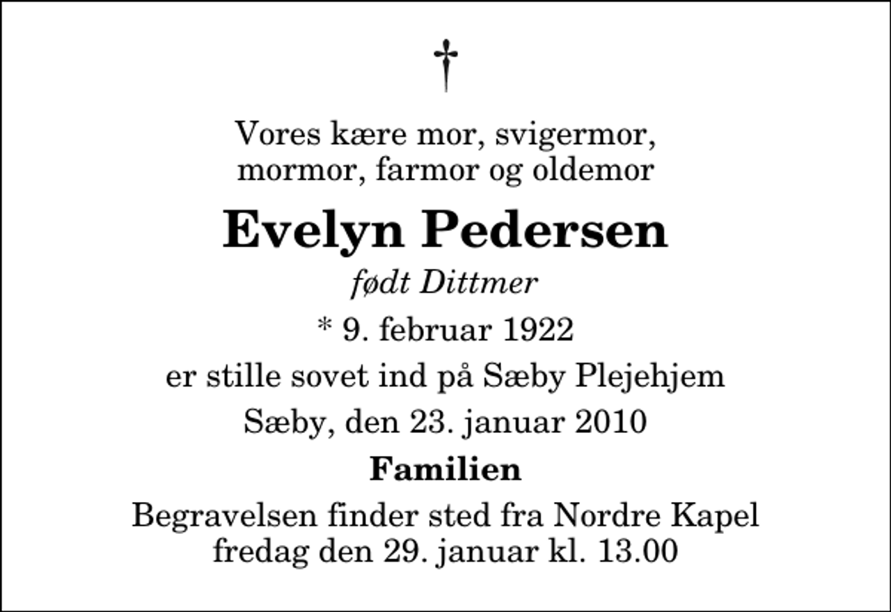 <p>Vores kære mor, svigermor, mormor, farmor og oldemor<br />Evelyn Pedersen<br />født Dittmer<br />* 9. februar 1922<br />er stille sovet ind på Sæby Plejehjem<br />Sæby, den 23. januar 2010<br />Familien<br />Begravelsen finder sted fra Nordre Kapel fredag den 29. januar kl. 13.00</p>