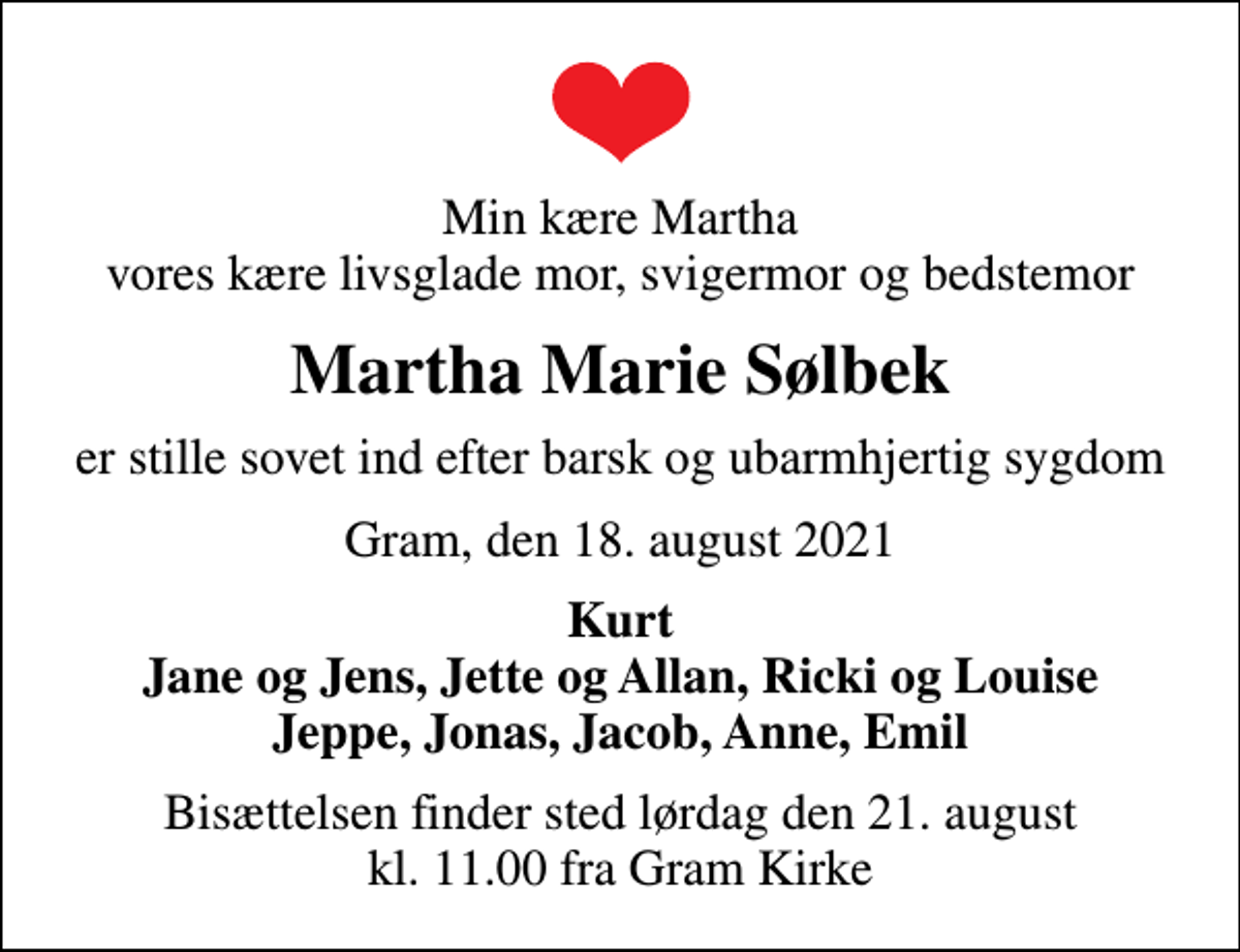 <p>Min kære Martha vores kære livsglade mor, svigermor og bedstemor<br />Martha Marie Sølbek<br />er stille sovet ind efter barsk og ubarmhjertig sygdom<br />Gram, den 18. august 2021<br />Kurt Jane og Jens, Jette og Allan, Ricki og Louise Jeppe, Jonas, Jacob, Anne, Emil<br />Bisættelsen finder sted lørdag den 21. august kl. 11.00 fra Gram Kirke</p>