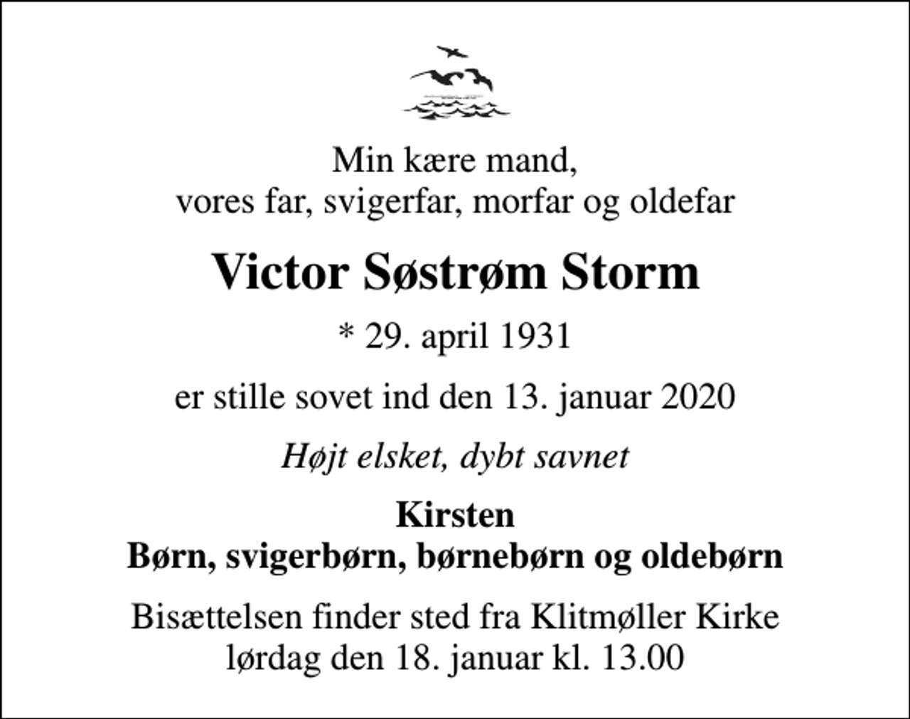 <p>Min kære mand, vores far, svigerfar, morfar og oldefar<br />Victor Søstrøm Storm<br />* 29. april 1931<br />er stille sovet ind den 13. januar 2020<br />Højt elsket, dybt savnet<br />Kirsten Børn, svigerbørn, børnebørn og oldebørn<br />Bisættelsen finder sted fra Klitmøller Kirke lørdag den 18. januar kl. 13.00</p>