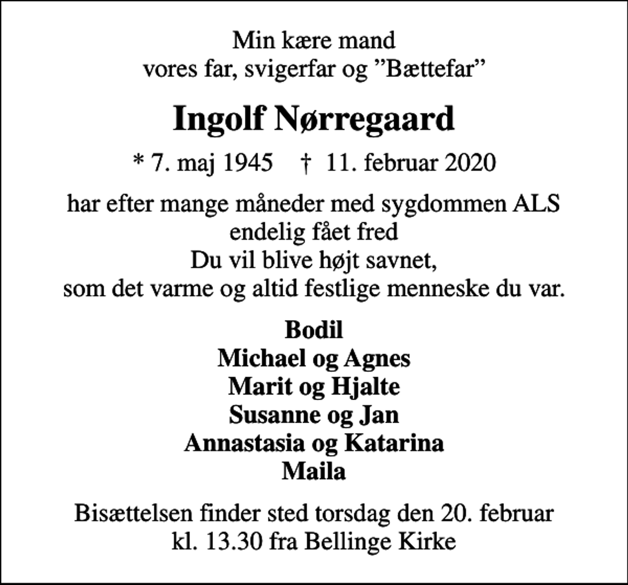 <p>Min kære mand vores far, svigerfar og Bættefar<br />Ingolf Nørregaard<br />* 7. maj 1945 ✝ 11. februar 2020<br />har efter mange måneder med sygdommen ALS endelig fået fred Du vil blive højt savnet, som det varme og altid festlige menneske du var.<br />Bodil Michael og Agnes Marit og Hjalte Susanne og Jan Annastasia og Katarina Maila<br />Bisættelsen finder sted torsdag den 20. februar kl. 13.30 fra Bellinge Kirke</p>
