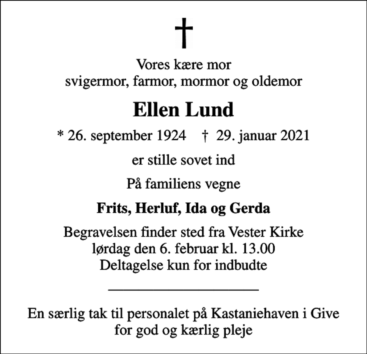 <p>Vores kære mor svigermor, farmor, mormor og oldemor<br />Ellen Lund<br />* 26. september 1924 ✝ 29. januar 2021<br />er stille sovet ind<br />På familiens vegne<br />Frits, Herluf, Ida og Gerda<br />Begravelsen finder sted fra Vester Kirke lørdag den 6. februar kl. 13.00 Deltagelse kun for indbudte<br />En særlig tak til personalet på Kastaniehaven i Give for god og kærlig pleje</p>