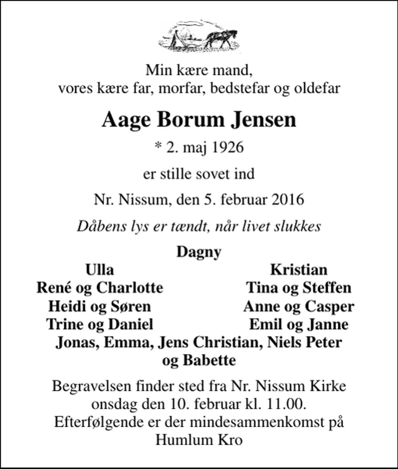 <p>Min kære mand, vores kære far, morfar, bedstefar og oldefar<br />Aage Borum Jensen<br />* 2. maj 1926<br />er stille sovet ind<br />Nr. Nissum, den 5. februar 2016<br />Dåbens lys er tændt, når livet slukkes<br />Dagny<br />Ulla<br />Kristian<br />René og Charlotte<br />Tina og Steffen<br />Heidi og Søren<br />Anne og Casper<br />Trine og Daniel<br />Emil og Janne<br />Begravelsen finder sted fra Nr. Nissum Kirke onsdag den 10. februar kl. 11.00. Efterfølgende er der mindesammenkomst på Humlum Kro</p>