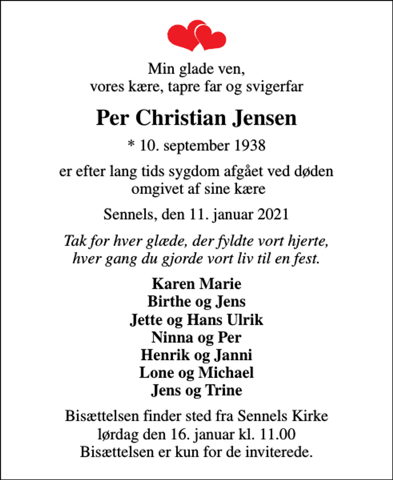 <p>Min glade ven, vores kære, tapre far og svigerfar<br />Per Christian Jensen<br />* 10. september 1938<br />er efter lang tids sygdom afgået ved døden omgivet af sine kære<br />Sennels, den 11. januar 2021<br />Tak for hver glæde, der fyldte vort hjerte, hver gang du gjorde vort liv til en fest.<br />Karen Marie Birthe og Jens Jette og Hans Ulrik Ninna og Per Henrik og Janni Lone og Michael Jens og Trine<br />Bisættelsen finder sted fra Sennels Kirke lørdag den 16. januar kl. 11.00 Bisættelsen er kun for de inviterede.</p>