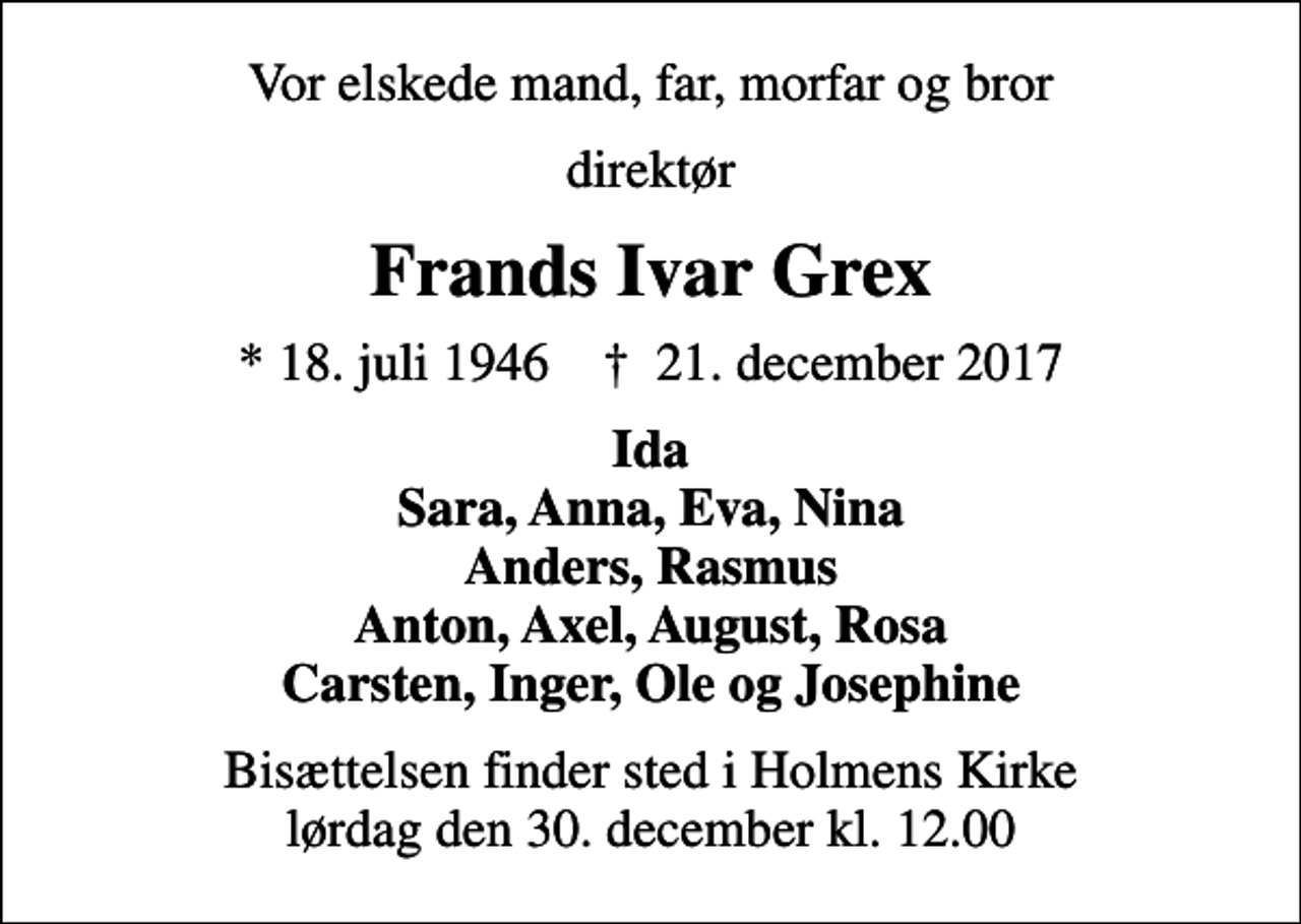 <p>Vor elskede mand, far, morfar og bror<br />direktør<br />Frands Ivar Grex<br />* 18. juli 1946 ✝ 21. december 2017<br />Ida Sara, Anna, Eva, Nina Anders, Rasmus Anton, Axel, August, Rosa Carsten, Inger, Ole og Josephine<br />Bisættelsen finder sted i Holmens Kirke lørdag den 30. december kl. 12.00</p>
