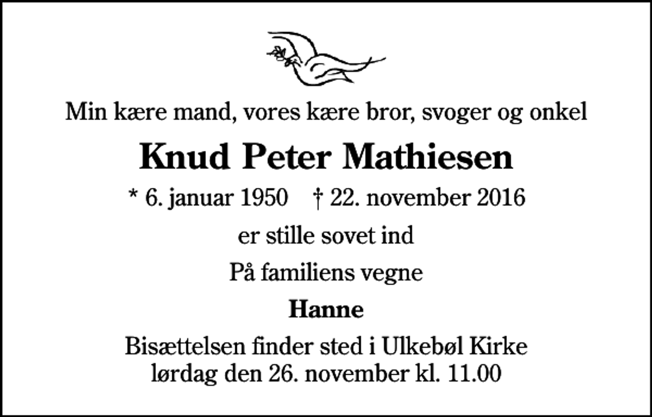 <p>Min kære mand, vores kære bror, svoger og onkel<br />Knud Peter Mathiesen<br />* 6. januar 1950 ✝ 22. november 2016<br />er stille sovet ind<br />På familiens vegne<br />Hanne<br />Bisættelsen finder sted i Ulkebøl Kirke lørdag den 26. november kl. 11.00</p>
