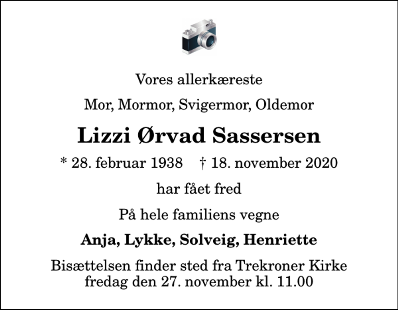<p>Vores allerkæreste<br />Mor, Mormor, Svigermor, Oldemor<br />Lizzi Ørvad Sassersen<br />* 28. februar 1938 ✝ 18. november 2020<br />har fået fred<br />På hele familiens vegne<br />Anja, Lykke, Solveig, Henriette<br />Bisættelsen finder sted fra Trekroner Kirke fredag den 27. november kl. 11.00</p>