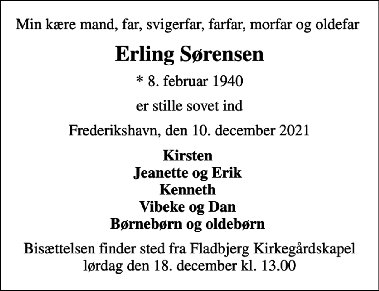 <p>Min kære mand, far, svigerfar, farfar, morfar og oldefar<br />Erling Sørensen<br />* 8. februar 1940<br />er stille sovet ind<br />Frederikshavn, den 10. december 2021<br />Kirsten Jeanette og Erik Kenneth Vibeke og Dan Børnebørn og oldebørn<br />Bisættelsen finder sted fra Fladbjerg Kirkegårdskapel lørdag den 18. december kl. 13.00</p>