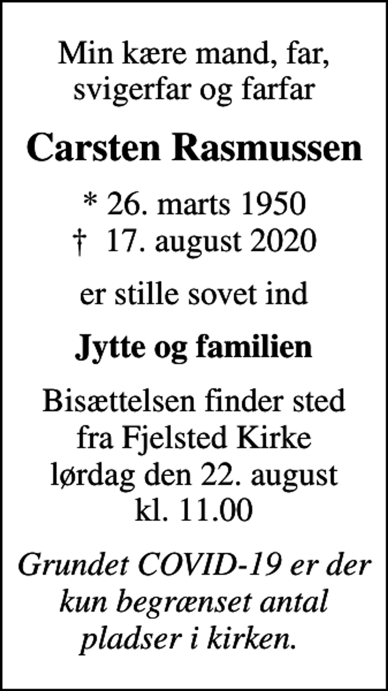<p>Min kære mand, far, svigerfar og farfar<br />Carsten Rasmussen<br />* 26. marts 1950<br />✝ 17. august 2020<br />er stille sovet ind<br />Jytte og familien<br />Bisættelsen finder sted fra Fjelsted Kirke lørdag den 22. august kl. 11.00<br />Grundet COVID-19 er der kun begrænset antal pladser i kirken.</p>